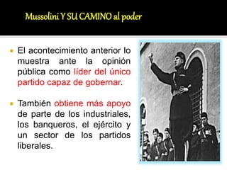  El acontecimiento anterior lo
muestra ante la opinión
pública como líder del único
partido capaz de gobernar.
 También obtiene más apoyo
de parte de los industriales,
los banqueros, el ejército y
un sector de los partidos
liberales.
Mussolini Y SUCAMINOal poder
 