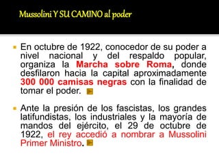  En octubre de 1922, conocedor de su poder a
nivel nacional y del respaldo popular,
organiza la Marcha sobre Roma, donde
desfilaron hacia la capital aproximadamente
300 000 camisas negras con la finalidad de
tomar el poder.
 Ante la presión de los fascistas, los grandes
latifundistas, los industriales y la mayoría de
mandos del ejército, el 29 de octubre de
1922, el rey accedió a nombrar a Mussolini
Primer Ministro.
Mussolini Y SUCAMINOal poder
 