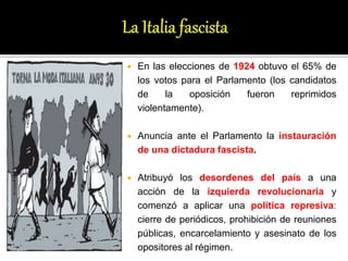 En las elecciones de 1924 obtuvo el 65% de
los votos para el Parlamento (los candidatos
de la oposición fueron reprimidos
violentamente).
 Anuncia ante el Parlamento la instauración
de una dictadura fascista.
 Atribuyó los desordenes del país a una
acción de la izquierda revolucionaria y
comenzó a aplicar una política represiva:
cierre de periódicos, prohibición de reuniones
públicas, encarcelamiento y asesinato de los
opositores al régimen.
 