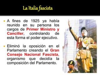  A fines de 1925 ya había
reunido en su persona los
cargos de Primer Ministro y
Canciller, controlando de
esta forma el poder ejecutivo.
 Eliminó la oposición en el
Parlamento creando el Gran
Consejo Nacional Fascista,
organismo que decidía la
composición del Parlamento.
La Italia fascista
 