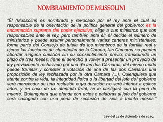 “Él (Mussolini) es nombrado y revocado por el rey ante el cual es
responsable de la orientación de la política general del gobierno; es la
encarnación suprema del poder ejecutivo; elige a sus ministros que son
responsables ante el rey, pero también ante él; él decide el número de
ministerios y puede asumir personalmente varias carteras ministeriales;
forma parte del Consejo de tutela de los miembros de la familia real y
ejerce las funciones de chambelán de la Corona; las Cámaras no pueden
abordar ninguna cuestión sin su consentimiento previo; transcurrido un
plazo de tres meses, tiene el derecho a volver a presentar un proyecto de
ley previamente rechazado por una de las dos Cámaras; del mismo modo
puede tramitar y someter a votación de una de las dos Cámaras una
proposición de ley rechazada por la otra Cámara (...). Quienquiera que
atente contra la vida, la integridad física o la libertad del jefe del gobierno
será merecedor de una reclusión cuya duración no será inferior a quince
años, y en caso de un atentado fatal, se le castigará con la pena de
muerte. Quienquiera que ofenda con actos o palabras al jefe del gobierno
será castigado con una pena de reclusión de seis a treinta meses.”
Ley del 24 de diciembre de 1925.
 