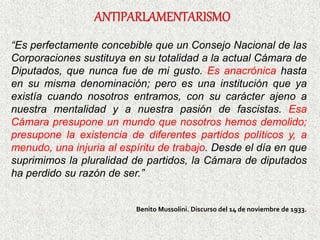“Es perfectamente concebible que un Consejo Nacional de las
Corporaciones sustituya en su totalidad a la actual Cámara de
Diputados, que nunca fue de mi gusto. Es anacrónica hasta
en su misma denominación; pero es una institución que ya
existía cuando nosotros entramos, con su carácter ajeno a
nuestra mentalidad y a nuestra pasión de fascistas. Esa
Cámara presupone un mundo que nosotros hemos demolido;
presupone la existencia de diferentes partidos políticos y, a
menudo, una injuria al espíritu de trabajo. Desde el día en que
suprimimos la pluralidad de partidos, la Cámara de diputados
ha perdido su razón de ser.”
Benito Mussolini. Discurso del 14 de noviembre de 1933.
 