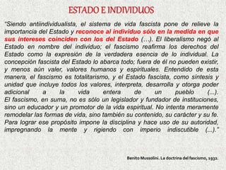 “Siendo antiindividualista, el sistema de vida fascista pone de relieve la
importancia del Estado y reconoce al individuo sólo en la medida en que
sus intereses coinciden con los del Estado (…). El liberalismo negó al
Estado en nombre del individuo; el fascismo reafirma los derechos del
Estado como la expresión de la verdadera esencia de lo individual. La
concepción fascista del Estado lo abarca todo; fuera de él no pueden existir,
y menos aún valer, valores humanos y espirituales. Entendido de esta
manera, el fascismo es totalitarismo, y el Estado fascista, como síntesis y
unidad que incluye todos los valores, interpreta, desarrolla y otorga poder
adicional a la vida entera de un pueblo (...).
El fascismo, en suma, no es sólo un legislador y fundador de instituciones,
sino un educador y un promotor de la vida espiritual. No intenta meramente
remodelar las formas de vida, sino también su contenido, su carácter y su fe.
Para lograr ese propósito impone la disciplina y hace uso de su autoridad,
impregnando la mente y rigiendo con imperio indiscutible (...).”
Benito Mussolini. La doctrina del fascismo, 1932.
 