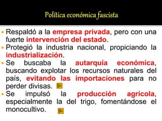 Respaldó a la empresa privada, pero con una
fuerte intervención del estado.
 Protegió la industria nacional, propiciando la
industrialización.
 Se buscaba la autarquía económica,
buscando explotar los recursos naturales del
país, evitando las importaciones para no
perder divisas.
 Se impulsó la producción agrícola,
especialmente la del trigo, fomentándose el
monocultivo.
 