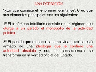 “¿En qué consiste el fenómeno totalitario?. Creo que
sus elementos principales son los siguientes:
1º El fenómeno totalitario consiste en un régimen que
otorga a un partido el monopolio de la actividad
política.
2º El partido que monopoliza la actividad pública está
armado de una ideología que le confiere una
autoridad absoluta y que, en consecuencia, se
transforma en la verdad oficial del Estado.
.
UNA DEFINICIÓN
 
