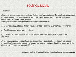 «Italianos:
Éste es el programa de un movimiento italiano hecho por italianos. Es revolucionario porque
es antidogmático y antidemagógico; es un programa de renovación porque se levanta
contra todos los anteriores prejuicios. [...]
En lo que concierne a los problemas sociales propugnamos:
a) La inmediata aprobación de la ley que garantice y asegure la jornada de ocho horas.
b) Establecimiento de un salario mínimo.
c) Inclusión de los representantes obreros en la ejecución técnica de la producción
industrial.
d) La nacionalización inmediata de los ferrocarriles y de todos los medios de transporte.
e) Modificación de las leyes sobre el seguro de vejez e invalidez. Establecimiento del límite
de edad en 55 años en lugar de 65. [...]»
Programa político de los Fasci italiani di combattimento. Agosto de 1919.
 