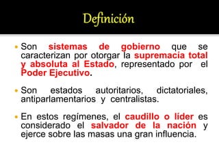  Son sistemas de gobierno que se
caracterizan por otorgar la supremacía total
y absoluta al Estado, representado por el
Poder Ejecutivo.
 Son estados autoritarios, dictatoriales,
antiparlamentarios y centralistas.
 En estos regímenes, el caudillo o líder es
considerado el salvador de la nación y
ejerce sobre las masas una gran influencia.
 