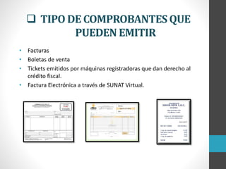  TIPO DE COMPROBANTES QUE
PUEDEN EMITIR
• Facturas
• Boletas de venta
• Tickets emitidos por máquinas registradoras que dan derecho al
crédito fiscal.
• Factura Electrónica a través de SUNAT Virtual.
 