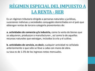 RÉGIMEN ESPECIAL DEL IMPUESTO A
LA RENTA - RER
Es un régimen tributario dirigido a personas naturales y jurídicas,
sucesiones indivisas y sociedades conyugales domiciliadas en el país que
obtengan rentas de tercera categoría provenientes de:
a. actividades de comercio y/o industria, como la venta de bienes que
se adquieren, produzcan o manufacturen , así como la de aquellos
recursos naturales que extraigan, incluidos la cría y el cultivo.
b. actividades de servicio, es decir, cualquier actividad no señalada
anteriormente o que sólo se lleve a cabo con mano de obra.
su tasa es de 1.5% de los ingresos netos mensuales.
 