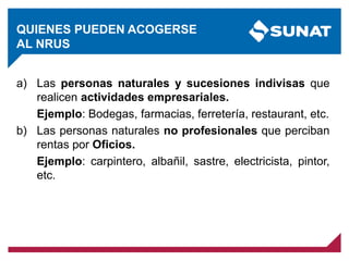 QUIENES PUEDEN ACOGERSE
AL NRUS
a) Las personas naturales y sucesiones indivisas que
realicen actividades empresariales.
Ejemplo: Bodegas, farmacias, ferretería, restaurant, etc.
b) Las personas naturales no profesionales que perciban
rentas por Oficios.
Ejemplo: carpintero, albañil, sastre, electricista, pintor,
etc.
 