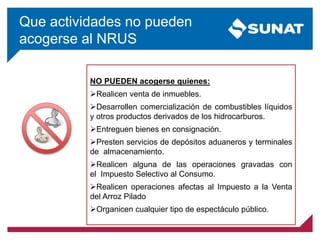 Que actividades no pueden
acogerse al NRUS
NO PUEDEN acogerse quienes:
Realicen venta de inmuebles.
Desarrollen comercialización de combustibles líquidos
y otros productos derivados de los hidrocarburos.
Entreguen bienes en consignación.
Presten servicios de depósitos aduaneros y terminales
de almacenamiento.
Realicen alguna de las operaciones gravadas con
el Impuesto Selectivo al Consumo.
Realicen operaciones afectas al Impuesto a la Venta
del Arroz Pilado
Organicen cualquier tipo de espectáculo público.
 