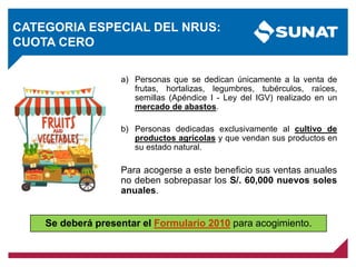 CATEGORIA ESPECIAL DEL NRUS:
CUOTA CERO
a) Personas que se dedican únicamente a la venta de
frutas, hortalizas, legumbres, tubérculos, raíces,
semillas (Apéndice I - Ley del IGV) realizado en un
mercado de abastos.
b) Personas dedicadas exclusivamente al cultivo de
productos agrícolas y que vendan sus productos en
su estado natural.
Para acogerse a este beneficio sus ventas anuales
no deben sobrepasar los S/. 60,000 nuevos soles
anuales.
Se deberá presentar el Formulario 2010 para acogimiento.
 