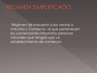 RÉGIMEN SIMPLIFICADO. Régimen de Impuesto a las ventas o Industria y Comercio, al que pertenecen los comerciantes minoristas personas naturales que tengan solo un establecimiento de comercio.