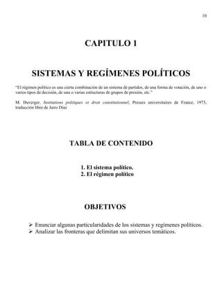 10




                                       CAPITULO 1


         SISTEMAS Y REGÍMENES POLÍTICOS
“El régimen político es una cierta combinación de un sistema de partidos, de una forma de votación, de uno o
varios tipos de decisión, de una o varias estructuras de grupos de presión, etc.”

M. Duverger, Institutions politiques et droit constitutionnel, Presses universitaires de France, 1973,
traducción libre de Jairo Díaz




                              TABLA DE CONTENIDO


                                     1. El sistema político.
                                     2. El régimen político




                                       OBJETIVOS

           Enunciar algunas particularidades de los sistemas y regímenes políticos.
           Analizar las fronteras que delimitan sus universos temáticos.
 