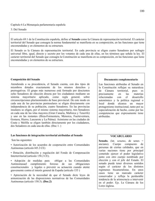 100



Capítulo 6 La Monarquía parlamentaria española
3. Del Senado


El artículo 69.1 de la Constitución española, define al Senado como la Cámara de representación territorial. El carácter
territorial del Senado que consagra la norma fundamental se manifiesta en su composición, en las funciones que tiene
encomendadas y en elementos de su estructura.
El Senado es la Cámara de representación territorial. En cada provincia se eligen cuatro Senadores por sufragio
universal libre, igual, directo y secreto por los votantes de cada una de ellas, en los términos que señala la ley. El
carácter territorial del Senado que consagra la Constitución se manifiesta en su composición, en las funciones que tiene
encomendadas y en elementos de su estructura.




Composición del Senado                                                              Documento complementario
Atendiendo a su procedencia, el Senado cuenta, con dos tipos de                Las funciones atribuidas al Senado en
miembros dotados exactamente de los mismos derechos y                          la Constitución reflejan su naturaleza
prerrogativas. El grupo más numeroso está formado por doscientos               de Cámara territorial, pues es
ocho Senadores de elección directa por los ciudadanos mediante un              precisamente     en     las     materias
sistema mayoritario aplicado, como regla general, sobre                        relacionadas    con    el     desarrollo
circunscripciones plurinominales de base provincial. De este modo en           autonómico y la política regional o
cada una de las provincias peninsulares se eligen directamente con             local donde alcanza un mayor
independencia de su población, cuatro Senadores. En las provincias             protagonismo institucional, tanto por su
insulares se eligen, por el mismo sistema mayoritario, tres Senadores          especialización de hecho, como por las
en cada una de las islas mayores (Gran Canaria, Mallorca y Tenerife)           competencias que expresamente tiene
y uno en las restantes (Ibiza-Formentera, Menorca, Fuerteventura,              atribuidas.
Gomera, Hierro, Lanzarote y La Palma). Asimismo en las ciudades de
Ceuta y Melilla se eligen también directamente por los ciudadanos,
dos Senadores en cada una de ellas. (Doc 1. )


Las funciones de integración territorial atribuidas al Senado                            VOCABULARIO
Son las siguientes:                                                            Senado. (lat. senatus, de senes =
• Autorización de los acuerdos de cooperación entre Comunidades                anciano). Cuerpo compuesto de
Autónomas (artículo l45.2 CE)                                                  personas de ciertas calidades, que en
                                                                               varias naciones tiene por principal
• Dotación, distribución y regulación del Fondo de Compensación                cometido ejercer el poder legislativo
Interterritorial (artículo 158.2 CE).                                          junto con otro cuerpo nombrado por
• Adopción de medidas para             obligar a las Comunidades               elección y con el jefe del Estado. El
Autónomasael cumplimiento forzoso de sus obligaciones                          senado puede tener diversos sentidos
constitucionales y legales o prevenir su actuación cuando atente               según el carácter de los distintos
gravemente contra el interés general de España (artículo 155 )                 regímenes bicameralistas. En unos
                                                                               casos tiene un marcado carácter
• Apreciación de la necesidad de que el Senado dicte leyes de                  conservador y refleja la perdurable
armonización de las disposiciones normativas de las Comunidades                tendencia de la aristocracia a intervenir
Autónomas (artículo 150.3). (Doc.2)                                            en el poder. Ejs. La Cámara de los
                                                                               Lores inglesa.
 
