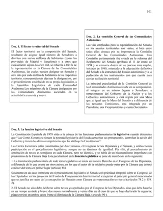 101




                                                                Doc. 2. La comisión General de las Comunidades
                                                                Autónomas
                                                                Las vías empleadas para la especialización del Senado
Doc. 1. El factor territorial del Senado
                                                                en los asuntos territoriales son varias, si bien entre
El factor territorial en la composición del Senado,             todas ellas destaca por su importancia la Comisión
resultante de asignar igual número de Senadores a               General de las Comunidades Autónomas. Esta
distritos con varios millones de habitantes (como las           Comisión parlamentaria fue creada en la reforma del
provincias de Madrid y Barcelona) y a otros que                 Reglamento del Senado aprobada el 11 de enero de
escasamente supera los cien mil, se refuerza a través de        1994 y se enmarca dentro de un proceso más amplio,
la representación en la Cámara de las Comunidades               iniciado en 1989, orientado a la adecuación definitiva
Autónomas, las cuales pueden designar un Senador y              del Senado a la estructura del Estado autonómico y a la
otro más por cada millón de habitantes de su respectivo         perfección de los instrumentos con que cuenta para
territorio, correspondiendo efectuar la designación, por        ejercer su función territorial
el procedimiento establecido en su propia legislación, a
                                                                La principal peculiaridad de la Comisión General de
la Asamblea Legislativa de cada Comunidad
                                                                las Comunidades Autónomas reside en su composición,
Autónoma Los miembros de la Cámara designados por
                                                                al integrar en un mismo órgano a Senadores, a
las Comunidades Autónomas ascienden en la
                                                                representantes del Gobierno de la Nación y a los
actualidad a cuarenta y nueve.
                                                                Gobiernos autonómicos y está regida por una Mesa
                                                                que, al igual que la Mesa del Senado y a diferencia de
                                                                las restantes Comisiones, está integrada por un
                                                                Presidente, dos Vicepresidentes y cuatro Secretarios




Doc. 3. La función legislativa del Senado
La Constitución Española de 1978 sitúa a la cabeza de las funciones parlamentarias la legislativa cuando determina
que “Las Cortes Generales ejercen la potestad legislativa del Estado,aprueban sus presupuestos, controlan la acción del
Gobierno y tienen las demás competencias que les atribuye la Constitución”.
Las Cortes Generales están constituidas por dos Cámaras, el Congreso de los Diputados y el Senado, y ambas tienen
participación en el procedimiento legislativo, aunque no en términos de igualdad. Por ello, el procedimiento de
aprobación de textos es semejante en cada Cámara, pero no idéntico, y se habla de un bicameralismo imperfecto con
predominio de la Cámara Baja Esta peculiaridad en la función legislativa se pone de manifiesto en lo siguiente:
1. La tramitación parlamentaria de todo texto legislativo se inicia en nuestro Derecho en el Congreso de los Diputados,
a diferencia de lo que ocurre en otros países, en los que el autor de la iniciativa puede optar por la Cámara que deberá
conocer del texto en primer lugar (artículo 88).
Solamente en un caso interviene en el procedimiento legislativo el Senado con prioridad temporal sobre el Congreso de
los Diputados: en los proyectos del Fondo de Compensación Interterritorial, excepción al principio general mencionado
que se justifica en razón de la concepción del Senado como Cámara de representación territorial (artículos 74.2 y 158.
2).
2. El Senado no sólo debe deliberar sobre textos ya aprobados por el Congreso de los Diputados, sino que debe hacerlo
en un tiempo acotado y breve: dos meses normalmente y veinte días en el caso de que se haya declarado la urgencia;
plazo estricto en ambos casos frente al ilimitado de la Cámara Baja. (artículo 90 ).
 