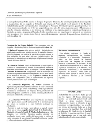 102

Capítulo 6. La Monarquía parlamentaria española
4. Del Poder Judicial


El Consejo General del Poder Judicial es el órgano de gobierno del mismo. Su función principal es la de salvaguardar
la independencia de los Juzgados y Tribunales que integran el Poder judicial en el ejercicio de las funciones
jurisdiccionales que les corresponden. Está integrado por el Presidente del tribunal Supremo, quien lo preside, y por
veinte miembros nombrados por el Rey por un período de cinco años. De estos, doce entre Jueces y Magistrados de
todas las categorías judiciales, en los términos que establezca la ley orgánica,; cuatro a propuesta del Congreso de
Diputados, y cuatro a propuesta del Senado, elegidos en ambos casos por mayoría de tres quintos de sus miembros,
entre abogados y otros juristas, todos ellos de reconocida competencia y con más de quince años de ejercicio en su
profesión. (Doc. 1.)




Organización del Poder Judicial. Está compuesto por los
Juzgados y Tribunales, bajo la siguiente organización: (Doc. 2.)
  El Tribunal Supremo, con sede en Madrid y jurisdicción en            Documento complementario
toda España, es el órgano judicial superior de todos los órdenes,
                                                                         Para efectos judiciales, el Estado se
salvo lo dispuesto en materia de garantías constitucionales, y
                                                                       organiza territorialmente en Partidos,
tiene atribuidas las más altas funciones jurisdiccionales. Su
                                                                       Provincias y Comunidades Autónomas,
presidente es nombrado por el Rey según propuesta del Consejo
                                                                       sobre los que ejercen la función
General del Poder Judicial.
                                                                       jurisdiccional los Juzgados de Primera
                                                                       Instancia e Instrucción, de lo Penal, de lo
La Audiencia Nacional. Ejerce su jurisdicción en toda España y         Contencioso-Administrativo, de lo Social, de
extiende su conocimiento a asuntos de excepcional relevancia           Vigilancia Penitenciaria y de Menores, las
sobre todo en el ámbito penal. Se integran a ella los Juzgados         Audiencias Provinciales y los Tribunales
Centrales de Instrucción, competentes para la instrucción de           Superiores de Justicia. Sobre todo el
las causas cuyo enjuiciamiento corresponde a la Sala de lo Penal       territorio estatal ejercen la función judicial,
de la Audiencia Nacional, y los Juzgados Centrales de lo               la Audiencia Nacional y el Tribunal
Penal, con competencia para el conocimiento de aquellos                Supremo.
asuntos penales que las leyes les atribuyen.

 Los Tribunales Superiores de Justicia culminan la
organización judicial en el ámbito territorial de cada Comunidad
Autónoma, de la que toman su nombre y sobre cuyo territorio
extienden su competencia, sin perjuicio de la jurisdicción del
                                                                                    VOCABULARIO
Tribunal Supremo. Constituyen la última instancia judicial en la
aplicación del Derecho autonómico.                                     Jurisdicción (lat. iurisdictio) Poder por el
                                                                       que los órganos del Estado administran
                                                                       justicia. La actividad jurisdiccional del
 Las Audiencias Provinciales, con competencias en materia
                                                                       Estado se ejerce mediante órganos
civil y penal, tienen su sede en la capital de la provincia de la
                                                                       independientes (jueces y tribunales ), que
que toman su nombre y a cuyo territorio extienden su
                                                                       garantizan su imparcialidad, y de acuerdo
jurisdicción.
                                                                       con normas previamente fijadas en la ley,
 También en cada provincia, y con sede en su capital, pueden
                                                                       que aseguren la legalidad. Esta actividad
existir uno o varios Juzgados de lo Penal, de lo Contencioso-
                                                                       jurisdiccional del Estado implica la facultad
Administrativo, de lo Social, de Vigilancia Penitenciaria y de
                                                                       de decisión, el poder de coerción y el poder
Menores. Los referidos Juzgados pueden extender su
                                                                       de documentación por el que todo acto
jurisdicción a uno o más partidos de la provincia o, incluso, a
                                                                       judicial queda oficialmente acreditado.
varias provincias de una misma Comunidad Autónoma, cuando
el volumen de asuntos así lo aconseje.
 