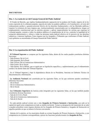 103

DOCUMENTOS


Doc. 1. La razón de ser del Consejo General del Poder Judicial
 El Estado de Derecho, que implica fundamentalmente separación de los poderes del Estado, imperio de la ley
como expresión de la soberanía popular, sujeción de todos los poderes públicos a la Constitución y al resto del
ordenamiento jurídico y garantía procesal efectiva de los derechos fundamentales y de las libertades públicas,
requiere la existencia de unos órganos que, institucionalmente caracterizados por su independencia, tengan un
emplazamiento constitucional que les permita ejecutar y aplicar imparcialmente las normas que expresan la
voluntad popular, someter a todos los poderes públicos al cumplimiento de la Ley, controlar la legalidad de la
actuación administrativa y ofrecer a todas las personas tutela judicial efectiva en el ejercicio de sus derechos
subjetivos e intereses legítimos. Estos órganos son los Juzgados y Tribunales que conforman el Poder Judicial,
cuyo gobierno se encomienda al Consejo General del Poder Judicial.




Doc 2. La organización del Poder Judicial

 El Tribunal Supremo se compone por las siguientes Salas, dentro de las cuales pueden constituirse distintas
Secciones:
– Sala Primera: De lo Civil.
– Sala Segunda: De lo Penal.
– Sala Tercera: De lo Contencioso-Administrativo.
– Sala Cuarta: De lo Social.
– Sala Quinta: De lo Militar, que se regirá por su legislación específica y, supletoriamente, por el ordenamiento
común a las demás Salas del Tribunal Supremo.

 En el Tribunal Supremo y bajo la dependencia directa de su Presidente, funciona un Gabinete Técnico de
Documentación e Información.

 La Audiencia Nacional está constituida por las siguientes Salas, en las que asimismo pueden constituirse
diferentes Secciones:
– De lo Penal.
– De lo Contencioso-Administrativo.
– De lo Social.

 Los Tribunales Superiores de Justicia están integrados por las siguientes Salas, en las que también pueden
constituirse diversas Secciones:
– Sala de lo Civil y Penal.
– Sala de lo Contencioso-Administrativo.
– Sala de lo Social.

 En cada partido judicial existen uno o más Juzgados de Primera Instancia e Instrucción, con sede en la
capital de aquél ycon competencia en todo su ámbito territorial. Toman su designación del municipio de su sede
y pueden articularse como órganos distintos de los Juzgados de Primera Instancia y Juzgados de Instrucción en
aquellos partidos en que su número lo hiciera conveniente.

 Además de lo anterior, en los municipios donde no existan Juzgados de Primera Instancia e Instrucción, y con
competencia en el término correspondiente, ejercen las funciones jurisdiccionales los Juzgados de Paz.
 