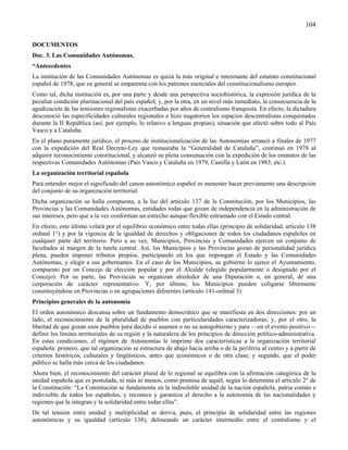 104

DOCUMENTOS
Doc. 3. Las Comunidades Autónomas.
“Antecedentes
La institución de las Comunidades Autónomas es quizá la más original e interesante del estatuto constitucional
español de 1978, que en general se emparenta con los patrones esenciales del constitucionalismo europeo.
Como tal, dicha institución es, por una parte y desde una perspectiva sociohistórica, la expresión jurídica de la
peculiar condición plurinacional del país español; y, por la otra, en un nivel más inmediato, la consecuencia de la
agudización de las tensiones regionalistas exacerbadas por años de centralismo franquista. En efecto, la dictadura
desconoció las especificidades culturales regionales e hizo nugatorios los espacios descentralistas conquistados
durante la II República (así, por ejemplo, lo relativo a lenguas propias), situación que afectó sobre todo al País
Vasco y a Cataluña.
En el plano puramente jurídico, el proceso de institucionalización de las Autonomías arrancó a finales de 1977
con la expedición del Real Decreto-Ley que restauraba la “Generalidad de Cataluña”, continuó en 1978 al
adquirir reconocimiento constitucional, y alcanzó su plena consumación con la expedición de los estatutos de las
respectivas Comunidades Autónomas (País Vasco y Cataluña en 1979, Castilla y León en 1983, etc.).
La organización territorial española
Para entender mejor el significado del canon autonómico español es menester hacer previamente una descripción
del conjunto de su organización territorial.
Dicha organización se halla compuesta, a la luz del artículo 137 de la Constitución, por los Municipios, las
Provincias y las Comunidades Autónomas, entidades todas que gozan de independencia en la administración de
sus intereses, pero que a la vez conforman un estrecho aunque flexible entramado con el Estado central.
En efecto, este último velará por el equilibrio económico entre todas ellas (principio de solidaridad, artículo 138
ordinal 1°) y por la vigencia de la igualdad de derechos y obligaciones de todos los ciudadanos españoles en
cualquier parte del territorio. Pero a su vez, Municipios, Provincias y Comunidades ejercen un conjunto de
facultades al margen de la tutela central. Así, los Municipios y las Provincias gozan de personalidad jurídica
plena, pueden imponer tributos propios, participando en los que impongan el Estado y las Comunidades
Autónomas, y elegir a sus gobernantes. En el caso de los Municipios, su gobierno lo ejerce el Ayuntamiento,
compuesto por un Concejo de elección popular y por el Alcalde (elegido popularmente o designado por el
Concejo). Por su parte, las Provincias se organizan alrededor de una Diputación o, en general, de una
corporación de carácter representativo. Y, por último, los Municipios pueden coligarse libremente
constituyéndose en Provincias o en agrupaciones diferentes (artículo 141-ordinal 3)
Principios generales de la autonomía
El orden autonómico descansa sobre un fundamento democrático que se manifiesta en dos direcciones: por un
lado, el reconocimiento de la pluralidad de pueblos con particularidades caracterizadoras; y, por el otro, la
libertad de que gozan esos pueblos para decidir si asumen o no su autogobierno y para —en el evento positivo—
definir los límites territoriales de su región y la naturaleza de los principios de dirección político-administrativa.
En estas condiciones, el régimen de Autonomías le imprime dos características a la organización territorial
española: primero, que tal organización se estructura de abajo hacia arriba o de la periferia al centro y a partir de
criterios históricos, culturales y lingüísticos, antes que económicos o de otra clase; y segundo, que el poder
público se halla más cerca de los ciudadanos.
Ahora bien, el reconocimiento del carácter plural de lo regional se equilibra con la afirmación categórica de la
unidad española que es postulada, ni más ni menos, como premisa de aquél, según lo determina el artículo 2° de
la Constitución: “La Constitución se fundamenta en la indisoluble unidad de la nación española, patria común e
indivisible de todos los españoles, y reconoce y garantiza el derecho a la autonomía de las nacionalidades y
regiones que la integran y la solidaridad entre todas ellas”.
De tal tensión entre unidad y multiplicidad se deriva, pues, el principio de solidaridad entre las regiones
autonómicas y su igualdad (artículo 138), delineando un carácter intermedio entre el centralismo y el
 