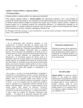 11

Capítulo 1. Sistemas Políticos y regímenes políticos
1. El Sistema Político
¿Sistema político y régimen político son expresiones sinónimas?
“Para algunos, régimen político y sistema político son expresiones sinónimas. Una y otra designan el
conjunto de instituciones políticas, que constituyen el sub-sistema político de un sistema social. Para nosotros
el termino sistema político designa un conjunto más amplio que el termino régimen político. Estudiar un
sistema político no es solamente analizar sus instituciones políticas y su organización ordenada en un
régimen político. Es estudiar también las relaciones entre el régimen y todos los otros elementos del sistema
social: económicos, técnicos, culturales, ideológicos, históricos, etc.
M. Duverger, Institutions politiques et droit constitutionnel : les grands systémes politiques, Presses universitaires de
France, 1973, traducción de Jairo Díaz



Del Sistema Político

- En la referenciada obra Institutions politiques et droit
constitutionnel, el profesor Duverger, da mayores luces para                        Documento complementario
clarificar si las expresiones sistema político y régimen político son
sinónimas al manifestar que, “Llamamos sistema político al conjunto           Dilucidar los alcances de las expresiones
del sistema social estudiado, enfatizando sobre sus aspectos                  sistema político y régimen político es el
políticos. Tal acercamiento esta justificado en el hecho de que el            punto de partida para estudiar, analizar y
sistema político es el marco general del sistema donde ordenan unos           comprender las realidades políticas, en
y otros sus diferentes elementos. Se comprenderá mejor las                    términos de poder, de una Nación dentro
interacciones y la articulación general del sistema social si lo              de un sistema social.
abordamos a partir de su aspecto político. Las instituciones políticas
pueden, entonces, ser estudiadas de dos formas: de una parte en tanto
que ellas mismas, en la medida en que ellas forman un sub-sistema
propio, que nosotros llamamos régimen político; de otra, en tanto
que ellas están estrechamente ligadas a todos los otros elementos del
sistema social, en donde ellas aseguran la coordinación y la
regulación del conjunto
                                                                                         VOCABULARIO
- Por su parte, y en torno a la misma problemática, el tratadista J.
Ferrando B. en su obra Regímenes políticos actuales, refiriéndose al          Sistema político. La noción de sistema
concepto de sistema político expresa que, “El estudio de un sistema           político es una unidad de análisis
político, tanto en su acepción amplia como estricta, no será                  empíricamente omnicomprensiva basada
comprensivo si no se le sitúa en el contexto social global, o lo que es       en una teoría general bastante elaborada
lo mismo, si no se le considera como un conjunto de variables y               al adaptar para la ciencia política el
como un segmento de la organización colectiva investido de una                enfoque sistémico usado en otros
función social determinada. Por tanto, el estudio exhaustivo de un            campos del conocimiento. De entrada, el
sistema político debe abarcar su dimensión estructural,                       sistema político es un concepto teórico
considerándolo como parte integrante de un sistema social global              sin referencia empírica inmediata pero
investido de una función social específica, y su dimensión dinámica,          muy adaptable a esta.
es decir, como un conjunto de relaciones funcionales entre
variables… El análisis de la dimensión estructural del sistema
político servirá para diferenciarlo de los demás sistemas sociales”.
 