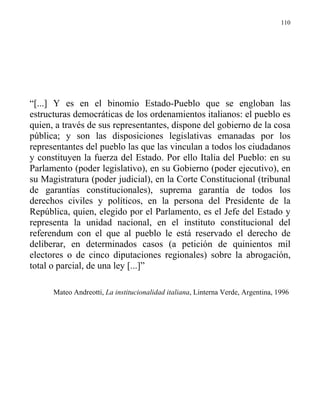 110




“[...] Y es en el binomio Estado-Pueblo que se engloban las
estructuras democráticas de los ordenamientos italianos: el pueblo es
quien, a través de sus representantes, dispone del gobierno de la cosa
pública; y son las disposiciones legislativas emanadas por los
representantes del pueblo las que las vinculan a todos los ciudadanos
y constituyen la fuerza del Estado. Por ello Italia del Pueblo: en su
Parlamento (poder legislativo), en su Gobierno (poder ejecutivo), en
su Magistratura (poder judicial), en la Corte Constitucional (tribunal
de garantías constitucionales), suprema garantía de todos los
derechos civiles y políticos, en la persona del Presidente de la
República, quien, elegido por el Parlamento, es el Jefe del Estado y
representa la unidad nacional, en el instituto constitucional del
referendum con el que al pueblo le está reservado el derecho de
deliberar, en determinados casos (a petición de quinientos mil
electores o de cinco diputaciones regionales) sobre la abrogación,
total o parcial, de una ley [...]”

      Mateo Andreotti, La institucionalidad italiana, Linterna Verde, Argentina, 1996
 