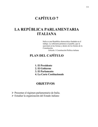 111




                    CAPÍTULO 7

LA REPÚBLICA PARLAMENTARIA
         ITALIANA
                           Italia es una República democrática fundada en el
                           trabajo. La soberanía pertenece al pueblo, que la
                           ejercitará en las formas y dentro de los límites de la
                           Constitución.
                                   Artículo 1 Constitución Política italiana

               PLAN DEL CAPÍTULO


                    1. El Presidente
                    2. El Gobierno
                    3. El Parlamento
                    4. La Corte Costituzionale


                     OBJETIVOS

Presentar el régimen parlamentario de Italia.
Estudiar la organización del Estado italiano
 