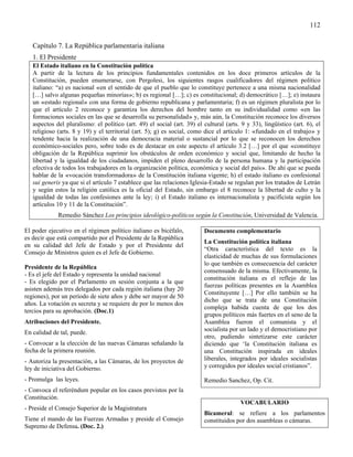 112

   Capítulo 7. La República parlamentaria italiana
   1. El Presidente
   El Estado italiano en la Constitución política
   A partir de la lectura de los principios fundamentales contenidos en los doce primeros artículos de la
   Constitución, pueden enumerarse, con Pergolesi, los siguientes rasgos cualificadores del régimen político
   italiano: “a) es nacional «en el sentido de que el pueblo que lo constituye pertenece a una misma nacionalidad
   […] salvo algunas pequeñas minorías»; b) es regional […]; c) es constitucional; d) democrático […]; e) instaura
   un «estado regional» con una forma de gobierno republicana y parlamentaria; f) es un régimen pluralista por lo
   que el artículo 2 reconoce y garantiza los derechos del hombre tanto en su individualidad como «en las
   formaciones sociales en las que se desarrolla su personalidad» y, más aún, la Constitución reconoce los diversos
   aspectos del pluralismo: el político (art. 49) el social (art. 39) el cultural (arts. 9 y 33), lingüístico (art. 6), el
   religioso (arts. 8 y 19) y el territorial (art. 5); g) es social, como dice el artículo 1: «fundado en el trabajo» y
   tendente hacia la realización de una democracia material o sustancial por lo que se reconocen los derechos
   económico-sociales pero, sobre todo es de destacar en este aspecto el artículo 3.2 […] por el que «constituye
   obligación de la República suprimir los obstáculos de orden económico y social que, limitando de hecho la
   libertad y la igualdad de los ciudadanos, impiden el pleno desarrollo de la persona humana y la participación
   efectiva de todos los trabajadores en la organización política, económica y social del país». De ahí que se pueda
   hablar de la «vocación transformadora» de la Constitución italiana vigente; h) el estado italiano es confesional
   sui generis ya que si el artículo 7 establece que las relaciones Iglesia-Estado se regulan por los tratados de Letrán
   y según estos la religión católica es la oficial del Estado, sin embargo el 8 reconoce la libertad de culto y la
   igualdad de todas las confesiones ante la ley; i) el Estado italiano es internacionalista y pacificista según los
   artículos 10 y 11 de la Constitución”.
             Remedio Sánchez Los principios ideológico-políticos según la Constitución, Universidad de Valencia.

El poder ejecutivo en el régimen político italiano es bicéfalo,          Documento complementario
es decir que está compartido por el Presidente de la República
                                                                         La Constitución política italiana
en su calidad del Jefe de Estado y por el Presidente del
                                                                         “Otra característica del texto es la
Consejo de Ministros quien es el Jefe de Gobierno.
                                                                         elasticidad de muchas de sus formulaciones
                                                                         lo que también es consecuencia del carácter
Presidente de la República
                                                                         consensuado de la misma. Efectivamente, la
- Es el jefe del Estado y representa la unidad nacional
                                                                         constitución italiana es el reflejo de las
- Es elegido por el Parlamento en sesión conjunta a la que
                                                                         fuerzas políticas presentes en la Asamblea
asisten además tres delegados por cada región italiana (hay 20
                                                                         Constituyente […] Por ello también se ha
regiones), por un período de siete años y debe ser mayor de 50
                                                                         dicho que se trata de una Constitución
años. La votación es secreta y se requiere de por lo menos dos
                                                                         compleja habida cuenta de que los dos
tercios para su aprobación. (Doc.1)
                                                                         grupos políticos más fuertes en el seno de la
Atribuciones del Presidente.                                             Asamblea fueron el comunista y el
                                                                         socialista por un lado y el democristiano por
En calidad de tal, puede.
                                                                         otro, pudiendo sintetizarse este carácter
- Convocar a la elección de las nuevas Cámaras señalando la              diciendo que ‘la Constitución italiana es
fecha de la primera reunión.                                             una Constitución inspirada en ideales
- Autoriza la presentación, a las Cámaras, de los proyectos de           liberales, integrados por ideales socialistas
ley de iniciativa del Gobierno.                                          y corregidos por ideales social cristianos”.

- Promulga las leyes.                                                    Remedio Sanchez, Op. Cit.
- Convoca el referéndum popular en los casos previstos por la
Constitución.
                                                                                        VOCABULARIO
- Preside el Consejo Superior de la Magistratura
                                                                         Bicameral: se refiere a los parlamentos
Tiene el mando de las Fuerzas Armadas y preside el Consejo               constituidos por dos asambleas o cámaras.
Supremo de Defensa. (Doc. 2.)
 
