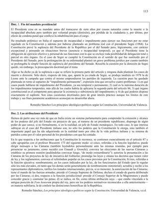 113



Doc. 1. Fin del mandato presidencial
El Presidente cesa en su mandato antes del transcurso de siete años por causas naturales como la muerte o la
incapacidad absoluta pero también por voluntad propia (dimisión), por pérdida de la ciudadanía y, por último, por
efecto de condena penal que conlleve la inhabilitación para el cargo.
Ha resultado polémico en Italia el supuesto de incapacidad o impedimento para ejercer sus funciones por no estar
regulado en la Constitución y además por haberse planteado un problema real con el presidente Segni (1964). La
Constitución prevé la suplencia del Presidente de la República por el del Senado pero, lógicamente, con carácter
excepcional y pensando en situaciones breves (ausencia o incapacidad temporal), ya que el Presidente tiene la
obligación de ejercicio efectivo y personal de sus funciones con lo que se excluye toda posibilidad de delegación total o
parcial en otro órgano. En el caso de Segni se cumplió la Constitución en el sentido de que fue sustituido por el
Presidente del Senado, pero la prolongación de su enfermedad planteó un grave problema jurídico por cuanto también
se prolongaba la simple función de suplencia del presidente del Senado. Resuelta la cuestión por la dimisión de Segni
quedó, sin embargo, la preocupación doctrinal por el tema
Algo se ha dicho ya de la suplencia a que se refiere la primera parte del artículo y ninguna duda plantean los casos de
muerte o dimisión. Sólo decir, respecto de ésta, que, aparte la ya citada de Segni, se produjo también en 1978 la de
Leone ante la campaña que contra el mismo emprendieron los partidos de izquierda. La cuestión pues ha quedado
planteada en torno al supuesto de “impedimento permanente”, expresión ésta que envuelve cuatro problemas: 1) en qué
casos puede hablarse de impedimento del Presidente, ya sea temporal o permanente; 2) cuál es la máxima duración de
los impedimentos temporales, más allá de los cuales habría de aplicarse la segunda parte del artículo 86; 3) qué órgano
constitucional es el competente para apreciar la existencia o subsistencia del impedimento;-y 4) de qué poderes dispone
exactamente el suplente. Son estas cuestiones doctrinales pero de gran interés práctico aunque los límites de este
trabajo y sus fines puramente académicos aconsejan no desarrollar ahora.

                 Remedio Sánchez Los principios ideológico-políticos según la Constitución, Universidad de Valencia.

Doc. 2. Las atribuciones del Presidente
Hemos de partir una vez más de que en Italia existe un sistema parlamentario para comprender la extensión y alcance
de los poderes del jefe del Estado sin perjuicio de que, al tratarse de un presidente republicano, disponga de algún
poder de que carece, si no formalmente, si en la realidad, un jefe de Estado monárquico. En todo caso, lo que interesa
subrayar en el caso del Presidente italiano son, no sólo los poderes que la Constitución le otorga, sino también el
importante papel que ha ido adquiriendo en la realidad tanto por obra de la vida política italiana y su sistema de
partidos como por el valor personal de los presidentes con que ha contado.
En lo que respecta a las atribuciones que la Constitución le reconoce, se contienen esencialmente en el artículo 87 y
cabe agruparlas con el profesor Biscaretti 173 del siguiente modo: a) cinco, referidas a la función legislativa: puede
dirigir mensajes a las Cámaras (también leyéndolos personalmente ante las mismas reunidas, por ejemplo para
presenciar su juramento, como sucedió con Einaudi y Gronchi); convoca las elecciones de las nuevas Cámaras y
establece su primera reunión (pudiéndolas convocar luego, “de modo extraordinario”); autoriza la presentación a las
Cámaras de los proyectos de ley de iniciativa del Gobierno; promulga las leyes y emana los decretos que tienen valor
de ley y los reglamentos; convoca el referéndum popular en los casos previstos por la Constitución; b) tres, referidas a
la función ejecutiva: nombramiento, en los casos indicados por la ley, de los funcionarios del Estado (por lo regular
sólo los más elevados, en tanto que los demás serán generalmente de nombramiento ministerial); acredita y recibe a los
representantes diplomáticos, ratifica los tratados internacionales, previa, si es menester, la autorización de las Cámaras;
tiene el mando de las fuerzas armadas; preside el Consejo Supremo de Defensa; declara el estado de guerra deliberado
por las Cámaras; c) dos, respecto a la función jurisdiccional: preside el Consejo Superior de la Magistratura y puede
conceder gracia y conmutar las penas; d) se indica, en fin, como última atribución suya —que estaba vinculada a la
antigua posición de Fons honorum propia del rey, pero sin los poderes normativos reconocidos a ella anteriormente—
en materia nobiliaria, la de conferir las distinciones honoríficas de la República.
         Remedio Sánchez, Los principios ideológico-políticos según la Constitución, Universidad de Valencia, s.e.d.
 