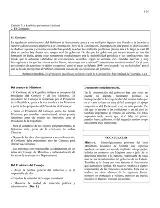 114



Capítulo 7 La República parlamentaria italiana
2. El Gobierno

EL Gobierno
La regulación constitucional del Gobierno es francamente parca y sus múltiples lagunas han llevado a la doctrina a
recurrir a disposiciones anteriores a la Constitución. Pero ni la Constitución, incompleta en este punto, ni disposiciones
de dudosa vigencia y constitucionalidad han podido resolver los múltiples problemas plantea dos a lo largo de casi 40
años ni pueden hoy darnos una imagen real del gobierno. De ahí que los gobiernos que sucesivamente se han ido
formando en Italia, aparte estar sumamente condicionados por la multiplicidad partidista y sus implicaciones, han
tenido que ir actuando valiéndose de convenciones, acuerdos, regias de cortesía, etc., medidas diversas y muy
heterogéneas a las que los críticos suelen llamar, no siempre con exactitud “convenciones constitucionales”. Es el caso,
por ejemplo, de acuerdos (va tácitos o expresos) como el pacto de Salerno (1944) o el acuerdo “ad excludendum” por el
que se ha ido excluyendo al Partido Comunista Italiano de las coaliciones de gobierno.
          Remedio Sánchez, Los principios ideológico-políticos según la Constitución, Universidad de Valencia, s.e.d



Del consejo de Ministros                                         Documento complementario.
- El Gobierno de la República italiana se compone del            En la composición del gobierno hay que tener en
Presidente del Consejo y de los Ministros. El                    cuenta su aspecto puramente político, la
presidente del Consejo es nombrado por el Presidente             homogeneidad o heterogeneidad del mismo dado que
de la República, quien a la vez nombra a los Ministros           en el caso italiano es muy difícil conseguir el apoyo
a partir de las propuestas del Presidente del Consejo.           mayoritario del Parlamento con un solo partido. De
                                                                 ahí que se recurra a las coaliciones y en tal caso es
- Tanto el Presidente del Consejo, como los demás
                                                                 también importante el reparto de carteras. En estos
Ministros, por mandato constitucional, deben prestar
                                                                 supuestos suele ocurrir que, si el líder del primer
juramento antes de asumir sus funciones, ante el
                                                                 partido forma gobierno, el del segundo partido ocupe
Presidente de la República.
                                                                 una cartera muy importante.
- Para el desarrollo de las labores gubernamentales, el
Gobierno debe gozar de la confianza de ambas
Cámaras
- Dentro de los diez días siguientes a su conformación,                            VOCABULARIO
el Gobierno debe presentarse ante las Cámaras para
obtener su confianza.                                            Ministro.      Etimológicamente proviene del latín
                                                                 Ministrum, acusativo de Minster que significa
- Los ministros son responsables solidariamente de los           ayudante, servidor; en sentido implícito: más pequeño,
actos del Consejo de Ministros e individualmente de              inferior en contraste con Magister amo o jefe. Se le
los actos de su respectivo Departamento                          denomina ministro a la persona responsable de cada
                                                                 uno de los departamentos del gobierno de un Estado.
                                                                 También se le llama con este término al funcionario
Del Presidente del Consejo.                                      que administra justicia. En materia religiosa a ciertos
- Dirige la política general del Gobierno y es el                responsables de las funciones pastorales. Esta voz se
responsable de ella.                                             traduce en otros idiomas de la siguiente forma:
                                                                 ministro en portugués e italiano; minister en inglés;
- Coordina la actividad del cuerpo ministerial.                  ministre en francés; miníster en alemán.
- Mantiene la unidad de dirección política y
administrativa. (Doc. 1.)
 