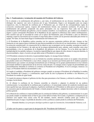 115




Doc. 1. Nombramiento y terminación del mandato del Presidente del Gobierno
En lo atinente a la conformación del gobierno y, por tanto, al nombramiento de sus diversos miembros, hay que
distinguir dos aspectos: uno seria el proceso por el que, formalmente, llegan a ser designados para sus cargos
respectivos; otro, la obtención de confianza por el Parlamento que, en virtud de las correspondientes reglas de
corrección constitucional supone, respecto del nombramiento formal, una condición resolutoria. El proceso de
nombramiento del gobierno comprende dos partes principales con sus respectivas fases cada una de ellas:
nombramiento del Presidente del gobierno y de los restantes miembros. La Constitución, que establece con claridad el
órgano a quien corresponde (Presidente de la República) da por supuesta la diferencia entre ambos nombramientos.
Otra cuestión será que la necesidad de contar con el apoyo del Parlamento, para el Presidente y para sus Ministros
imponga a aquel la conveniencia de no aceptar el cargo hasta saber si cuenta con las personas adecuadas para formar su
equipo. Por tanto, las fases hasta llegar al nombramiento del Gobierno son:
1) El Presidente de la República realiza consultas con los mayores exponentes políticos del país. Aunque no hay
limitación en este aspecto parece disfrutar de gran discrecionalidad en la elección de sus interlocutores, es evidente que
la corrección constitucional y la consecución de los objetivos que se persiguen con las consultas, aconsejan no omitir a
los presidentes de las Cámaras y de cada uno de los grupos parlamentarios pero, además, suele consultar, entre otras
personalidades, a los ex- presidentes de la República, del gobierno y de las Cámaras. Ya se ha dicho que dada la
multiplicidad de los partidos italianos y la práctica imposibilidad de que alguno de ellos alcance la mayoría absoluta, la
discrecionalidad o, mejor, el acierto con que debe actuar el Presidente es muy grande.
2) El Presidente comunica la decisión a la personalidad elegida y le encarga formar Gobierno.
3) El encargado de formar Gobierno a su vez formula las consultas oportunas para reunir en su equipo a las personas
que puedan contar con el Parlamento a cuyo efecto, aunque no es necesario que formen parte de él, tenderá a proponer
parlamentarios que cuenten con prestigio (normalmente por el liderazgo de los grupos parlamentarios) en las Cámaras
procurando también la representación de las diversas zonas del país. Si consigue reunir el grupo de personalidades que
presumiblemente obtendrán la confianza lo comunica al Presidente de la República. Si no lo consigue; renuncia a su
cargo y el Presidente habrá de encomendarlo a otro.
4) Cuando el candidato a Presidente del gobierno consigue cumplir su encargo el Presidente de la República le nombra
como Presidente del Consejo y, a continuación, aquel recibe de éste la propuesta de nombrar a sus Ministros y el
Presidente los nombra de igual modo.
5) A partir de entonces dispone el gobierno de diez días para presentarse a las Cámaras y solicitar la confianza. Si no la
consigue, ha de dimitir.
6). Al obtener la confianza de las Cámaras consolida su situación y adquiere la plenitud de sus poderes
constitucionales. La necesidad de la confianza para el gobierno y el mencionado carácter de condición resolutoria que
tiene aquella hace que, hasta que la adquiera, el gobierno nombrado por el Presidente no deba ejercer otros poderes que
los necesarios para la administración del Estado, evitando proponer medidas y adoptar decisiones sobre la orientación
política general.
Si la obtención de confianza es imprescindible para la constitución definitiva del gobierno, su mantenimiento lo es para
que pueda cumplir su mandato hasta el final lo que es bien difícil en Italia. Por lo tanto, el gobierno o cualquiera de sus
ministros cesa (aparte otras causas como fin del mandato, muerte, dimisión condena penal que conlleve la
inhabilitación para el cargo o la pérdida de derechos civiles y políticos) cuando pierde la confianza del Parlamento.
         Remedio Sánchez, Los principios ideológico-políticos según la Constitución, Universidad de Valencia, s.e.d.


¿Cuáles son los pasos a seguir para la designación del Presidente del Gobierno?
 