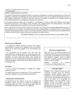 116

Capítulo 7. La República parlamentaria italiana
3. El Parlamento.
¿Quiénes integran el Parlamento Italiano?
En cuanto a la organización institucional italiana en concreto, el Parlamento se encuentra conformado por la Cámara de
Diputados y el Senado de la República, que tienen idénticas funciones y a los que se accede por períodos de cinco años.
Sus miembros representan a la nación y, por ende, como ya se señalaba, su mandato no es revocable; gozan de
inmunidad parlamentaria y son elegidos por sufragio universal directo.
La iniciativa legislativa, además de los senadores y los diputados, se halla en cabeza del Gobierno, del Consejo
Nacional de Economía y del Trabajo (órgano consultivo tanto gubernamental como parlamentario) y del pueblo
mismo, mediante proposición respaldada a lo menos por cincuenta mil firmas.
Para su aprobación, los proyectos de ley deben ser estudiados, en su orden, por la Comisión parlamentaria respectiva y
por la plenaria de las Cámaras, sin menoscabo de que éstas puedan delegar su aprobación bien en una Comisión
especial constituida para tal efecto o bien en una de las Comisiones ordinarias. Se exceptúan de este procedimiento las
reformas constitucionales, las leyes electorales, la aprobación de tratados interna-
                               Julio Rafael Quiñones, Cinco constituciones democráticas, Legis, Bogotá, 1999.




De la Cámara de Diputados
- Es elegida por sufragio universal y directo. Por mandato
constitucional el número de los diputados será de seiscientos
treinta, de los cuales doce elegidos en la circunscripción del
extranjero.                                                                      Documento complementario
- La distribución de los escaños (art. 56) entre las                     Más allá de la pura defensa histórica del
circunscripciones, excepción hecha de la circunscripción del             Parlamento frente al rey, hoy cada Cámara ha
extranjero, se efectúa dividiendo el número de habitantes de la          de procurar su independencia no sólo respecto
República, tal como resulte del último censo general de                  del ejecutivo; también, frente al poder
población, por 618 y distribuyendo los escaños en proporción da          judicial, a los partidos y grupos organizados y
cada circunscripción, sobre la base de los cocientes enteros y de        frente a la opinión pública.
los mayores restos.
                                                                         Paladín,     Lecciones      de       Derecho
                                                                         Constitucional, Cleup, Madrid, 1982.
Del Senado
- Como la Cámara de Diputados, es elegido por sufragio                                VOCABULARIO
universal y directo.
                                                                         Escaño. I. Este vocablo Proviene del latín
 Es elegido sobre una base regional (art. 57), con excepción de          scámnum, escambel. Entre sus diversas
los escaños asignados a la circunscripción del extranjero.               acepciones interesa destacar: banco con
                                                                         respaldo, en el que pueden sentarse tres o
                                                                         más Personas, frecuentemente con forma de
- Organización y funcionamiento.                                         arco o de círculo; en la actualidad, en
La organización de las Cámaras se rige por el principio de               algunos países, se da ese nombre a los
autonomía., dentro del cual se destaca la capacidad de                   puestos políticos que implican un cargo
autorreglamentarse (art. 64.1), así como la de elegir dentro de          público, o bien, al sitio que ocupan las
sus miembros Presidente y Mesa (art. 63.1) (Doc. 1.)                     personas físicas con este cargo, en el recinto
                                                                         del Congreso o del parlamento.
 