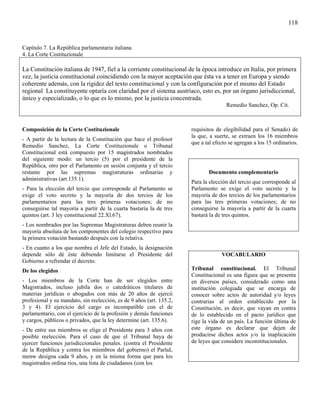 118


Capítulo 7. La República parlamentaria italiana
4. La Corte Costituzionale

La Constitución italiana de 1947, fiel a la corriente constitucional de la época introduce en Italia, por primera
vez, la justicia constitucional coincidiendo con la mayor aceptación que ésta va a tener en Europa y siendo
coherente además, con la rigidez del texto constitucional y con la configuración por el mismo del Estado
regional La constituyente optaría con claridad por el sistema austriaco, esto es, por un órgano jurisdiccional,
único y especializado, o lo que es lo mismo, por la justicia concentrada.
                                                                                     Remedio Sanchez, Op. Cit.



Composición de la Corte Costituzionale                                requisitos de elegibilidad para el Senado) de
                                                                      la que, a suerte, se extraen los 16 miembros
- A partir de la lectura de la Constitución que hace el profesor
                                                                      que a tal efecto se agregan a los 15 ordinarios.
Remedio Sanchez, La Corte Costituzionale o Tribunal
Constitucional está compuesto por 15 magistrados nombrados
del siguiente modo: un tercio (5) por el presidente de la
República, otro por el Parlamento en sesión conjunta y el tercio
restante por las supremas magistraturas ordinarias y                         Documento complementario
administrativas (art.135.1).
                                                                      Para la elección del tercio que corresponde al
- Para la elección del tercio que corresponde al Parlamento se        Parlamento se exige el voto secreto y la
exige el voto secreto y la mayoría de dos tercios de los              mayoría de dos tercios de los parlamentarios
parlamentarios para las tres primeras votaciones; de no               para las tres primeras votaciones; de no
conseguirse tal mayoría a partir de la cuarta bastaría la de tres     conseguirse la mayoría a partir de la cuarta
quintos (art. 3 ley constitucional 22.Xl.67).                         bastará la de tres quintos.
- Los nombrados por las Supremas Magistraturas deben reunir la
mayoría absoluta de los componentes del colegio respectivo para
la primera votación bastando después con la relativa.
- En cuanto a los que nombra el Jefe del Estado, la designación
depende sólo dé éste debiendo limitarse el Presidente del                          VOCABULARIO
Gobierno a refrendar el decreto.
De los elegidos                                                       Tribunal constitucional. El Tribunal
                                                                      Constitucional es una figura que se presenta
- Los miembros de la Corte han de ser elegidos entre                  en diversos países, considerado como una
Magistrados, incluso jubila dos o catedráticos titulares de           institución colegiada que se encarga de
materias jurídicas o abogados con más de 20 años de ejercii           conocer sobre actos de autoridad y/o leyes
profesional y su mandato, sin reelección, es de 9 años (art. 135.2,   contrarias al orden establecido por la
3 y 4). El ejercicio del cargo es incompatible con el de              Constitución, es decir, que vayan en contra
parlamentario, con el ejercicio de la profesión y demás funciones     de lo establecido en el pacto jurídico que
y cargos, públicos o privados, que la ley determine (art. 135.6).     rige la vida de un país. La función última de
- De entre sus miembros se elige el Presidente para 3 años con        este órgano es declarar que dejen de
posible reelección. Para el caso de que el Tribunal haya de           producirse dichos actos y/o la inaplicación
ejercer funciones jurisdiccionales penales. (contra el Presidente     de leyes que considere inconstitucionales.
de la República y contra los miembros del gobierno) el ParlaL
menw designa cada 9 años, y en la misma forma que para los
magistrados ordina rios, una lista de ciudadanos (con los
 