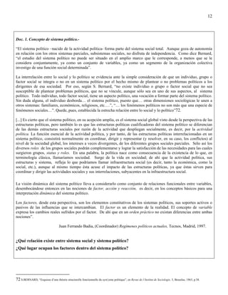 12




Doc. 1. Concepto de sistema político.-

“El sistema político –nacido de la actividad política- forma parte del sistema social total. Aunque goza de autonomía
en relación con los otros sistemas parciales, subsistemas sociales, no disfruta de independencia. Como dice Bernard,
“el estudio del sistema político no puede ser situado en el amplio marco que le corresponde, a menos que se le
considera conjuntamente, ya como un conjunto de variables, ya como un segmento de la organización colectiva
investigo de una función social determinada”.

La interrelación entre lo social y lo político se evidencia ante la simple consideración de que un individuo, grupo o
factor social se integra o no en un sistema político por el hecho mismo de plantear o no problemas políticos a los
dirigentes de esa sociedad. Por eso, según S. Bernard, “no existe individuo o grupo o factor social que no sea
susceptible de plantear problemas políticos, que no se vincule, aunque sólo sea en uno de sus aspectos, al sistema
político. Todo individuo, todo factor social, tiene un aspecto político, una vocación a formar parte del sistema político.
Sin duda alguna, el individuo desborda… el sistema político, puesto que… otras dimensiones sociológicas le unen a
otros sistemas: familiares, económicos, religiosos, etc….”, “… los fenómenos políticos no son más que una especie de
fenómenos sociales…”. Quede, pues, establecida la estrecha relación entre lo social y lo político”72.

[...] Es cierto que el sistema político, en su acepción amplia, es el sistema social global visto desde la perspectiva de las
estructuras políticas, pero también lo es que las estructuras políticas cualificadoras del sistema político se diferencian
de las demás estructuras sociales por razón de la actividad que despliegan socialmente, es decir, por la actividad
política. La función esencial de la actividad política, y por tanto, de las estructuras políticas interrelacionadas en un
sistema político, consistirá normalmente en coordinar, dirigir y representar (y resolver, en su caso, los conflictos) al
nivel de la sociedad global, los intereses a veces divergentes, de los diferentes grupos sociales parciales. Sólo así los
diversos roles de los grupos sociales podrán complementarse y lograr la satisfacción de las necesidades para las cuales
surgieron grupos, status y roles. En una palabra, la política nace como consecuencia de la existencia de lo que, en
terminología clásica, llamaríamos sociedad. Surge de la vida en sociedad; de ahí que la actividad política, sus
estructuras y sistema, refleja lo que podríamos llamar infraestructura social (es decir, tanto la económica, como la
social, etc.), aunque al mismo tiempo ésta acuse el impacto de las estructuras políticas, ya que éstas sirven para
coordinar y dirigir las actividades sociales y sus interrelaciones, subyacentes en la infraestructura social.

La visión dinámica del sistema político lleva a considerarlo como conjunto de relaciones funcionales entre variables,
desembocándose entonces en las nociones de factor, acción y reacción, es decir, en los conceptos básicos para una
interpretación dinámica del sistema político.

Los factores, desde esta perspectiva, son los elementos constitutivos de los sistemas políticos, sus soportes activos o
pasivos de las influencias que se intercambian. El factor es un elemento de la realidad. El concepto de variable
expresa los cambios reales sufridos por el factor. De ahí que en un orden práctico no existan diferencias entre ambas
nociones”.

                                   Juan Ferrando Badia, (Coordinador) Regímenes políticos actuales, Tecnos, Madrid, 1997.


¿Qué relación existe entre sistema social y sistema político?
¿Qué lugar ocupan los factores dentro del sistema político?




72 S.BERNARD, “Esquisse d’une théorie structurelle fonctionnelle du syst{eme politique”, en Revue de l’Institut de Sociologie, 3, Bruselas, 1963, p.58.
 