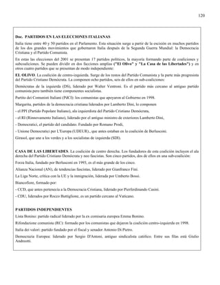 120



Doc. PARTIDOS EN LAS ELECCIONES ITALIANAS
Italia tiene entre 40 y 50 partidos en el Parlamento. Esta situación surge a partir de la escisión en muchos partidos
de los dos grandes movimientos que gobernaron Italia después de la Segunda Guerra Mundial: la Democracia
Cristiana y el Partido Comunista.
En estas las elecciones del 2001 se presentan 17 partidos políticos, la mayoría formando parte de coaliciones y
subcoaliciones. Se pueden dividir en dos facciones amplias ("El Olivo" y "La Casa de las Libertades") y en
otros cuatro partidos que se presentan de modo independiente:
EL OLIVO. La coalición de centro-izquierda. Surge de los restos del Partido Comunista y la parte más progresista
del Partido Cristiano Demócrata. La componen ocho partidos, seis de ellos en sub-coaliciones:
Demócratas de la izquierda (DS), liderado por Walter Ventroni. Es el partido más cercano al antiguo partido
comunista pero también tiene componentes socialistas.
Partito dei Comunisti Italiani (PdCI): los comunistas que apoyaron al Gobierno en 1998.
Margarita, partidos de la democracia cristiana liderados por Lamberto Dini, lo componen
- el PPI (Partido Popolare Italiano), ala izquierdista del Partido Cristiano Demócrata,
- el RI (Rinnovamento Italiano), liderado por el antiguo ministro de exteriores Lamberto Dini,
- Democratici, el partido del candidato. Fundado por Romano Prodi,
- Unione Democratici per L'Europa (UDEUR)., que antes estaban en la coalición de Berlusconi.
Girasol, que une a los verdes y a los socialistas de izquierda (SDI).


CASA DE LAS LIBERTADES. La coalición de centro derecha. Los fundadores de esta coalición incluyen el ala
derecha del Partido Cristiano Demócrata y neo fascistas. Son cinco partidos, dos de ellos en una sub-coalición:
Forza Italia, fundado por Berlusconi en 1993, es el más grande de los cinco.
Alianza Nacional (AN), de tendencias fascistas, liderado por Gianfranco Fini.
La Liga Norte, crítica con la UE y la inmigración, liderada por Umberto Bossi.
Biancofiore, formado por:
- CCD, que antes pertenecía a la Democracia Cristiana, liderado por Pierferdinando Casini.
- CDU, liderados por Rocco Buttiglione, es un partido cercano al Vaticano.


PARTIDOS INDEPENDIENTES
Lista Bonino: partido radical liderado por la ex comisaria europea Emma Bonino.
Rifondazione comunista (RC): formado por los comunistas que dejaron la coalición centro-izquierda en 1998.
Italia dei valori: partido fundado por el fiscal y senador Antonio Di Pietro.
Democrazia Europea: liderado por Sergio D'Antoni, antiguo sindicalista católico. Entre sus filas está Giulio
Andreotti.
 
