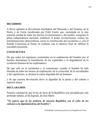 126




DECIDIDOS

A llevar adelante la Revolución triunfadora del Moncada y del Granma, de la
Sierra y de Girón encabezada por Fidel Castro que, sustentada en la mas
estrecha unidad de todas las fuerzas revolucionarias y del pueblo, conquisto la
plena independencia nacional, estableció el poder revolucionario, realizo las
transformaciones democráticas, inicio la construcción del socialismo y, con el
Partido Comunista al frente, la continua con el objetivo final de edificar la
sociedad comunista;

CONSCIENTES

De que todos los regímenes sustentados en la explotación del hombre por el
hombre determinan la humillación de los explotados y la degradación de la
condición humana de los explotadores;

De que solo en el socialismo y el comunismo, cuando el hombre ha sido
liberado de todas las formas de explotación: de la esclavitud, de la servidumbre
y del capitalismo, se alcanza la entera dignidad del ser humano;

y de que nuestra Revolución elevo la dignidad de la patria y del cubano a
superior altura;

DECLARAMOS

Nuestra voluntad de que la ley de leyes de la República este presidida por este
profundo anhelo, al fin logrado, de José Martí:

"Yo quiero que la ley primera de nuestra República sea el culto de los
cubanos a la dignidad plena del hombre".

                                     Preámbulo Constitución política de la República de Cuba.
 