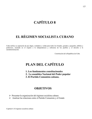 127




                                           CAPÍTULO 8


              EL RÉGIMEN SOCIALISTA CUBANO

Cuba ratifica su aspiración de paz digna, verdadera y valida para todos los Estados, grandes y pequeños, débiles y
poderosos, asentada en el respeto a la independencia y soberanía de los pueblos y el derecho a la
autodeterminación.

                                                                       Constitución de la República de Cuba




                            PLAN DEL CAPÍTULO
                            1. Los fundamentos constitucionales
                            2. La asamblea Nacional del Poder popular
                            3. El Partido Comunista cubano.



                                           OBJETIVOS

        Presentar la organización del régimen socialista cubano.
        Analizar las relaciones entre el Partido Comunista y el Estado




Capítulo 8. El régimen socialista cubano
 