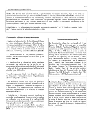 128
1. Los fundamentos constitucionales

“Cuba Salió de una etapa colonial española, y prácticamente sin ninguna transición, llego a una etapa de
intervención norteamericana, que duro de 1902 hasta 1959. En este año, el triunfo revolucionario, comienza una
aventura, la aventura de saber cuales son los caminos y cual debe ser el modelo de Estado para iniciar un cambio
profundo en un país como Cuba. En los últimos años, se oye mucho la palabra cambio. Nosotros pensamos que
hicimos un gran cambio en 1959 y que no hemos dejado de hacer cambios. En este camino, obviamente se han
acumulado muchos errores, pero también muchos aciertos[…]”

Rafael Montejo, “La reforma estatal en Cuba y los problemas del desarrollo”, en: “El Estado en América Latina,
Hoy”, Escuela Superior de Administración Publica, 1998.



Fundamentos políticos, sociales y económicos.
                                                                         Documento complementario
- Según reza la Constitución, la República de Cuba es
un estado socialista de trabajadores, independientes y       La Constitución cubana fue proclamada el 24 de
soberano, organizado con todos y para el bien de todos,      Febrero de 1976 y reformada por la Asamblea
como república unitaria y democrática, para el disfrute      Nacional del Poder Popular en el XI período ordinario
de la libertad política, la justicia social, el bienestar    de sesiones de la III legislatura celebrada los días 10,
individual y colectivo y la solidaridad humana. (Doc.1)      11 y 12 de Julio de 1992, fecha en la cual se ratifica el
                                                             rumbo de la Revolución democrática y socialista “con
- El Partido comunista de Cuba, martiano y marxista-         todos y para el bien de todos”. La constitución cubana
leninista, es la fuerza dirigente de la sociedad y del       consta de XV capítulos y de 137 artículos, a saber:
Estado. (Doc. 1.)                                            Cap. I Fundamentos políticos, sociales y económicos
                                                             del Estado, Cap. II Ciudadanía, Cap. III Extranjería,
- El Estado realiza la voluntad de pueblo trabajador         Cap. IV Familia, Cap. V Educación y cultura, Cap. VI
encauzando los esfuerzos de la nación en la                  Igualdad, Cap. VII Estado de emergencia, Cap. IX De
construcción del socialismo, defendiendo la integridad       los órganos Estatales, Cap. X Órganos superiores del
y soberanía de la patria., garantizando la libertad y la     Poder Popular, Cap. XI La división político-
dignidad plena del hombre.                                   administrativa, Cap XII Órganos locales del Poder
                                                             Popular, Cap. XIII Tribunales y fiscalías, Cap, XIV
Todos los órganos del Estado y sus dirigentes así como       Sistema electora y, XV Reforma constitucional
los funcionarios y empleados tienen la obligación de de
observar la legalidad socialista.
                                                                                VOCABULARIO
- La República cubana hace suyos los principios              Revolución. Lucha violenta, generalmente de masas,
antiimperialistas e internacionalistas, sustentados en el    contra las autoridades y el orden constituido, que tiene
respeto a la independencia y soberanía de los pueblos y      por objetivos el cambio radical de las estructuras
a su derecho a la autodeterminación, fundando sus            sociales y políticas para sustituirlas por otras de tipo
relaciones internacionales en el principio de igualdad       diferente. Se propone, pues, la organización del poder
de derechos. (Doc. 2.)                                       político del sistema económico y de las instituciones
                                                             sociales con base en un modelo distinto al existente
- En Cuba rige el sistema de economía basado en la           hasta el momento, La revolución pues, no es sólo una
propiedad socialista de todo el pueblo sobre los medios      vía de acceso al poder, ya que se podría confundir con
de producción y en la supresión de la explotación El         el golpe de Estado, sino que en su esencia es una
Estado administra directamente los bienes que integran       forma de gobierno que tiene por objetivo el cambio
la propiedad socialista de todo el pueblo                    estructural y la creación de un nuevo sistema político,
- El Estado reconoce la propiedad de los agricultores        social y económico.
pequeños sobre la tierra que legalmente les pertenece.
(Doc. 3.)
 