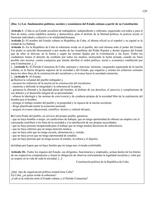 129



(Doc. 1.) Los fundamentos políticos, sociales y económicos del Estado cubano a partir de su Constitución

Artículo 1.- Cuba es un Estado socialista de trabajadores, independiente y soberano, organizado con todos y para el
bien de todos, como república unitaria y democrática, para el disfrute de la libertad política, la justicia social, el
bienestar individual y colectivo y la solidaridad humana.
Artículo 2.- El nombre del Estado cubano es República de Cuba, el idioma oficial es el español y su capital es la
ciudad de La Habana.
Artículo 3.- En la República de Cuba la soberanía reside en el pueblo, del cual dimana todo el poder del Estado.
Ese poder es ejercido directamente o por medio de las Asambleas del Poder Popular y demás órganos del Estado
que de ellas se derivan, en la forma y según las normas fijadas por la Constitución y las leyes. Todos los
ciudadanos tienen el derecho de combatir por todos los medios, incluyendo la lucha armada, cuando no fuera
posible otro recurso, contra cualquiera que intente derribar el orden político, social y económico establecido por
esta Constitución. [...]
[...]Artículo 5.- El Partido Comunista de Cuba, martiano y marxista- leninista, vanguardia organizada de la nación
cubana, es la fuerza dirigente superior de la sociedad y del Estado, que organiza y orienta los esfuerzos comunes
hacia los altos fines de la construcción del socialismo y el avance hacia la sociedad comunista.
[...]Artículo 9.- El Estado:
a) Realiza la voluntad del pueblo trabajador y
- encauza los esfuerzos de la nación en la construcción del socialismo;
- mantiene y defiende la integridad y la soberanía de la patria;
- garantiza la libertad y la dignidad plena del hombre, el disfrute de sus derechos, el ejercicio y cumplimiento de
sus deberes y el desarrollo integral de su personalidad;
- afianza la ideología y las normas de convivencia y de conducta propias de la sociedad libre de la explotación del
hombre por el hombre;
- protege el trabajo creador del pueblo y la propiedad y la riqueza de la nación socialista;
- dirige planificada mente la economía nacional;
- asegura el avance educacional, científico, técnico y cultural del país;

b) Como Poder del pueblo, en servicio del propio pueblo, garantiza
- que no haya hombre o mujer, en condiciones de trabajar, que no tenga oportunidad de obtener un empleo con el
cual pueda contribuir a los fines de la sociedad y a la satisfacción de sus propias necesidades;
- que no haya persona incapacitada para el trabajo que no tenga medios decorosos de subsistencia;
- que no haya enfermo que no tenga atención medica;
- que no haya niño que no tenga escuela, alimentación y vestido;
- que no haya joven que no tenga oportunidad de estudiar;
- que no haya persona que no tenga acceso al estudio, la cultura y el deporte;

c) trabaja por lograr que no haya familia que no tenga una vivienda confortable.

Artículo 10.- Todos los órganos del Estado, sus dirigentes, funcionarios y empleados, actúan dentro de los límites
de sus respectivas competencias y tienen la obligación de observar estrictamente la legalidad socialista y velar por
su respeto en la vida de toda la sociedad. [...]
                                                         Constitución política de la República de Cuba.


¿Qué tipo de organización político-estatal tiene Cuba?
En Cuba, ¿en quién reside la soberanía?
¿Cuál es la relación entre el Estado cubano y el Partido Comunista?
 