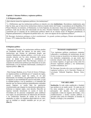 13




Capítulo 1. Sistemas Políticos y regímenes políticos.
2. El Régimen político
¿Qué relación tienen los regímenes políticos y las instituciones?
“[...] Definiremos aquí las instituciones políticas en relación con otras instituciones. Recordemos simplemente, para
fijar las ideas, que se trata de las instituciones relativas al poder dentro del Estado. La presidencia de la República, El
Primer Ministro, los ministros, el Parlamento, La Corte Suprema, las elecciones. Estas son las principales instituciones
políticas. Cada una de ellas está relacionada con las otras. Nosotros llamamos “régimen político” al subsistema así
constituido por el conjunto de las instituciones políticas dentro de un sistema social. El Régimen presidencial, el
Régimen parlamentario, el Régimen de partido único, etc.: estos son algunos de los regímenes políticos”.
M. Duverger, Institutions politiques et droit constitutionnel : les grands systémes polítiques, Presses universitaires de
France, 1973, traducción libre de Jairo Díaz




El Régimen político
- Siguiendo a Duverger, las instituciones políticas pueden                      Documento complementario
ser estudiadas desde dos ópticas: de una parte, como
                                                                     “Los regímenes políticos constituyen conjuntos
instituciones que forman un subsistema propio, que
                                                                     coherentes y coordinados de instituciones; de ahí
nosotros llamaremos régimen político, y de la otra, en su
                                                                     el error en que se incurriría si se tratase de separar
estrecha relación con los otros elementos del sistema
                                                                     sus elementos componentes, ya que existe una
social, en donde ellas aseguran la coordinación y
                                                                     estrecha relación entre todas las instituciones de
regulación del conjunto total. Para Duverger, entonces, el
                                                                     un mismo régimen, al igual que la hay entre los
conjunto de instituciones políticas que funcionan en un país
                                                                     diversos regímenes políticos y las instituciones
determinado y en un momento determinado, constituyen el
                                                                     sociales económicas, etc”.
régimen político. (Doc. 1.)
                                                                     M. Duverger, Introducción a una sociología de los
                                                                     regímenes políticos, en G. Gurvitch, Tratado de
- Para Georges Burdeau, en su Traité de Science Politique,           sociología, Editorial Kapelusz, Buenos Aires,
un régimen político es definido por el “conjunto de reglas,          1963
recetas o prácticas según las cuales, en un país
determinado, los hombres son gobernados”En este sentido,
el régimen es una modalidad del ejercicio del poder, ya que
la realidad política o sea la naturaleza y el contenido del
                                                                                      VOCABULARIO
derecho que las fuerzas políticas preponderantes entienden
querer imponer, se oculta bajo las apariencias                       Institución. Es todo orden establecido o fundado
constitucionales que integran los mecanismos gubernativos.           que perdura en un medio social. Es cada uno de
Gobernar es imponer reglas, crear derecho. Describir un              los entes estatales y cada una de las materias
régimen teniendo únicamente en cuenta el modo de                     principales del derecho. En este sentido
investidura de las personas competentes para establecer              comprende a todos los órganos del Estado, a los
esas reglas, los procedimientos de elaboración del derecho           establecimientos y hechos sociales públicos y
o las condiciones formales de validez de las normas                  privados tales como los tribunales, la moneda, la
adoptadas, es ceder a la engañosa objetividad de un cómo,            familia, el colegio y las costumbres.
que en realidad es siempre mandado por un por que.
(Doc.2.)
 