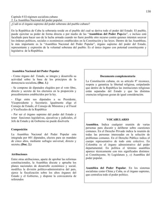 130
Capítulo 8 El régimen socialista cubano
2. La Asamblea Nacional del poder popular.
¿Cuál es el órgano supremo del poder soberano del pueblo cubano?

En la República de Cuba la soberanía reside en el pueblo del cual se deriva todo el poder del Estado. El pueblo,
puede ejercitar su poder de forma directa o por medio de las “Asambleas del Poder Popular”, e incluso está
facultado para hacer uso de la lucha armada cuando no fuere posible otro recurso contra quienes intenten socavar
los órdenes políticos, sociales o económicos establecidos en la Constitución y las leyes. Dentro de las Asambleas,
la más importante es la “Asamblea Nacional del Poder Popular”, órgano supremo del poder del Estado,
representante y expresión de la voluntad soberana del pueblo. Es el único órgano con potestad constituyente y
legislativa de la República.




Asamblea Nacional del Poder Popular
- Como órgano del Estado, se integra y desarrolla su                       Documento complementario
actividad sobre la base de los principios de la
                                                              La Constitución cubana, en su artículo 8º reconoce,
democracia socialista. (Doc. 1.)
                                                              respeta y garantiza la libertad religiosa, estipulando
- Se compone de diputados elegidos por el voto libre,         que dentro de la República las instituciones religiosas
directo y secreto de los electores en la proporción y         están separadas del Estado y que las distintas
procedimientos establecidos por la ley.                       creencias religiosas gozan de igual consideración.
- Elige entre sus diputados a su Presidente,
Vicepresidente y Secretario. Igualmente elige el
Consejo de Estado, el Consejo de Ministros y al Fiscal
y Vicefiscales de la República
- Por ser el órgano supremo del poder del Estado y
tener funciones legislativas, ejecutivas y judiciales, el
                                                                                VOCABULARIO
Jefe de Estado y de Gobierno no puede disolverla
                                                              Asamblea. Indica cualquier reunión de varias
                                                              personas para discutir y deliberar sobre cuestiones
Composición
                                                              comunes. En el Derecho Privado indica la reunión de
La Asamblea Nacional del Poder Popular esta                   todas las personas interesadas en la solución de
integrada por 601 diputados, electos para un mandato          problemas comunes. En el Derecho Público indica el
de cinco años, mediante sufragio universal, directo y         cuerpo representativo de todo ente colectivo. En
secreto. (Doc. 2.)                                            Colombia es el órgano administrativo del poder
                                                              departamental. En política el término asamblea
                                                              aparece técnicamente con tres significados distintos:
Atribuciones                                                  a) Constituyente, b) Legislatura y, c) Asamblea del
Entre otras atribuciones, aparte de aprobar las reformas      poder popular.
constitucionales, la Asamblea discute y aprueba los
planes nacionales de desarrollo económico y social,
modifica la división político-administrativa del país,        Asamblea del Poder Popular. En los sistemas
ejerce la fiscalización sobre los altos órganos del           socialistas como China y Cuba, es el órgano supremo,
Estado y el Gobierno, y dispone la convocatoria de            que centraliza todo el poder político.
referendos
 