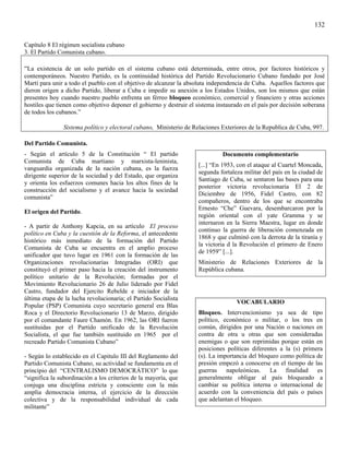 132

Capítulo 8 El régimen socialista cubano
3. El Partido Comunista cubano.

“La existencia de un solo partido en el sistema cubano está determinada, entre otros, por factores históricos y
contemporáneos. Nuestro Partido, es la continuidad histórica del Partido Revolucionario Cubano fundado por José
Martí para unir a todo el pueblo con el objetivo de alcanzar la absoluta independencia de Cuba. Aquellos factores que
dieron origen a dicho Partido, liberar a Cuba e impedir su anexión a los Estados Unidos, son los mismos que están
presentes hoy cuando nuestro pueblo enfrenta un férreo bloqueo económico, comercial y financiero y otras acciones
hostiles que tienen como objetivo deponer el gobierno y destruir el sistema instaurado en el país por decisión soberana
de todos los cubanos.”

               Sistema político y electoral cubano, Ministerio de Relaciones Exteriores de la Republica de Cuba, 997.

Del Partido Comunista.
- Según el artículo 5 de la Constitución “ El partido                         Documento complementario
Comunista de Cuba martiano y marxista-leninista,
                                                                    [...] “En 1953, con el ataque al Cuartel Moncada,
vanguardia organizada de la nación cubana, es la fuerza
                                                                    segunda fortaleza militar del país en la ciudad de
dirigente superior de la sociedad y del Estado, que organiza
                                                                    Santiago de Cuba, se sentaron las bases para una
y orienta los esfuerzos comunes hacia los altos fines de la
                                                                    posterior victoria revolucionaria El 2 de
construcción del socialismo y el avance hacia la sociedad
                                                                    Diciembre de 1956, Fidel Castro, con 82
comunista”
                                                                    compañeros, dentro de los que se encontraba
                                                                    Ernesto “Che” Guevara, desembarcaron por la
El origen del Partido.
                                                                    región oriental con el yate Gramma y se
                                                                    internaron en la Sierra Maestra, lugar en donde
- A partir de Anthony Kapcia, en su artículo El proceso
                                                                    continuo la guerra de liberación comenzada en
político en Cuba y la cuestión de la Reforma, el antecedente
                                                                    1868 y que culminó con la derrota de la tiranía y
histórico más inmediato de la formación del Partido
                                                                    la victoria d la Revolución el primero de Enero
Comunista de Cuba se encuentra en el amplio proceso
                                                                    de 1959” [...].
unificador que tuvo lugar en 1961 con la formación de las
Organizaciones revolucionarias Integradas (ORI) que                 Ministerio de Relaciones Exteriores de la
constituyó el primer paso hacia la creación del instrumento         República cubana.
político unitario de la Revolución; formadas por el
Movimiento Revolucionario 26 de Julio liderado por Fidel
Castro, fundador del Ejercito Rebelde e iniciador de la
última etapa de la lucha revolucionaria; el Partido Socialista
                                                                                    VOCABULARIO
Popular (PSP) Comunista cuyo secretario general era Blas
Roca y el Directorio Revolucionario 13 de Marzo, dirigido           Bloqueo. Intervencionismo ya sea de tipo
por el comandante Faure Chamón. En 1962, las ORI fueron             político, económico o militar, o los tres en
sustituidas por el Partido unificado de la Revolución               común, dirigidos por una Nación o naciones en
Socialista, el que fue también sustituido en 1965 por el            contra de otra u otras que son consideradas
recreado Partido Comunista Cubano”                                  enemigas o que son reprimidas porque están en
                                                                    posiciones políticas diferentes a la (s) primera
- Según lo establecido en el Capitulo III del Reglamento del        (s). La importancia del bloqueo como política de
Partido Comunista Cubano, su actividad se fundamenta en el          presión empezó a conocerse en el tiempo de las
principio del “CENTRALISMO DEMOCRÁTICO” lo que                      guerras napoleónicas. La finalidad es
“significa la subordinación a los criterios de la mayoría, que      generalmente obligar al país bloqueado a
conjuga una disciplina estricta y consciente con la más             cambiar su política interna o internacional de
amplia democracia interna, el ejercicio de la dirección             acuerdo con la conveniencia del país o países
colectiva y de la responsabilidad individual de cada                que adelantan el bloqueo.
militante”
 