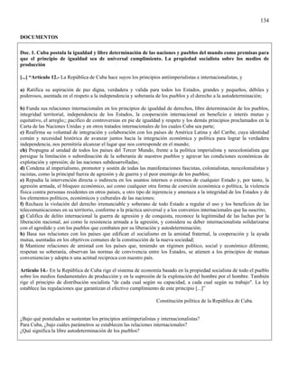 134

DOCUMENTOS

Doc. 1. Cuba postula la igualdad y libre determinación de las naciones y pueblos del mundo como premisas para
que el principio de igualdad sea de universal cumplimiento. La propiedad socialista sobre los medios de
producción

[...] “Artículo 12.- La República de Cuba hace suyos los principios antiimperialistas e internacionalistas, y

a) Ratifica su aspiración de paz digna, verdadera y valida para todos los Estados, grandes y pequeños, débiles y
poderosos, asentada en el respeto a la independencia y soberanía de los pueblos y el derecho a la autodeterminación;

b) Funda sus relaciones internacionales en los principios de igualdad de derechos, libre determinación de los pueblos,
integridad territorial, independencia de los Estados, la cooperación internacional en beneficio e interés mutuo y
equitativo, el arreglo;; pacifico de controversias en pie de igualdad y respeto y los demás principios proclamados en la
Carta de las Naciones Unidas y en otros tratados internacionales de los cuales Cuba sea parte;
c) Reafirma su voluntad de integración y colaboración con los países de América Latina y del Caribe, cuya identidad
común y necesidad histórica de avanzar juntos hacia la integración económica y política para lograr la verdadera
independencia, nos permitiría alcanzar el lugar que nos corresponde en el mundo;
ch) Propugna al unidad de todos los países del Tercer Mundo, frente a la política imperialista y neocolonialista que
persigue la limitación o subordinación de la soberanía de nuestros pueblos y agravar las condiciones económicas de
explotación y opresión; de las naciones subdesarrolladas;
d) Condena al imperialismo, promotor y sostén de todas las manifestaciones fascistas, colonialistas, neocolonialistas y
racistas, como la principal fuerza de agresión y de guerra y el peor enemigo de los pueblos;
e) Repudia la intervención directa o indirecta en los asuntos internos o externos de cualquier Estado y, por tanto, la
agresión armada, el bloqueo económico, así como cualquier otra forma de coerción económica o política, la violencia
física contra personas residentes en otros países, u otro tipo de injerencia y amenaza a la integridad de los Estados y de
los elementos políticos, económicos y culturales de las naciones;
f) Rechaza la violación del derecho irrenunciable y soberano de todo Estado a regular el uso y los beneficios de las
telecomunicaciones en su territorio, conforme a la práctica universal y a los convenios internacionales que ha suscrito;
g) Califica de delito internacional la guerra de agresión y de conquista, reconoce la legitimidad de las luchas por la
liberación nacional, así como la resistencia armada a la agresión, y considera su deber internacionalista solidarizarse
con el agredido y con los pueblos que combaten por su liberación y autodeterminación;
h) Basa sus relaciones con los países que edifican el socialismo en la amistad fraternal, la cooperación y la ayuda
mutua, asentadas en los objetivos comunes de la construcción de la nueva sociedad;
i) Mantiene relaciones de amistad con los países que, teniendo un régimen político, social y económico diferente,
respetan su soberanía, observan las normas de convivencia entre los Estados, se atienen a los principios de mutuas
conveniencias y adopta n una actitud reciproca con nuestro país.

Artículo 14.- En la República de Cuba rige el sistema de economía basado en la propiedad socialista de todo el pueblo
sobre los medios fundamentales de producción y en la supresión de la explotación del hombre por el hombre. También
rige el principio de distribución socialista "de cada cual según su capacidad, a cada cual según su trabajo". La ley
establece las regulaciones que garantizan el efectivo cumplimiento de este principio [...]”

                                                                  Constitución política de la República de Cuba.


¿Bajo qué postulados se sustentan los principios antiimperialistas y internacionalistas?
Para Cuba, ¿bajo cuáles parámetros se establecen las relaciones internacionales?
¿Qué significa la libre autodeterminación de los pueblos?
 
