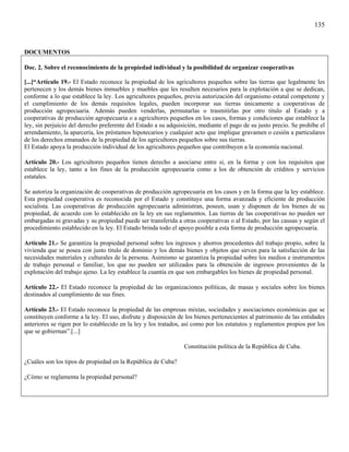 135


DOCUMENTOS

Doc. 2. Sobre el reconocimiento de la propiedad individual y la posibilidad de organizar cooperativas

[...]“Artículo 19.- El Estado reconoce la propiedad de los agricultores pequeños sobre las tierras que legalmente les
pertenecen y los demás bienes inmuebles y muebles que les resulten necesarios para la explotación a que se dedican,
conforme a lo que establece la ley. Los agricultores pequeños, previa autorización del organismo estatal competente y
el cumplimiento de los demás requisitos legales, pueden incorporar sus tierras únicamente a cooperativas de
producción agropecuaria. Además pueden venderlas, permutarlas o trasmitirlas por otro titulo al Estado y a
cooperativas de producción agropecuaria o a agricultores pequeños en los casos, formas y condiciones que establece la
ley, sin perjuicio del derecho preferente del Estado a su adquisición, mediante el pago de su justo precio. Se prohíbe el
arrendamiento, la aparcería, los préstamos hipotecarios y cualquier acto que implique gravamen o cesión a particulares
de los derechos emanados de la propiedad de los agricultores pequeños sobre sus tierras.
El Estado apoya la producción individual de los agricultores pequeños que contribuyen a la economía nacional.

Artículo 20.- Los agricultores pequeños tienen derecho a asociarse entre si, en la forma y con los requisitos que
establece la ley, tanto a los fines de la producción agropecuaria como a los de obtención de créditos y servicios
estatales.

Se autoriza la organización de cooperativas de producción agropecuaria en los casos y en la forma que la ley establece.
Esta propiedad cooperativa es reconocida por el Estado y constituye una forma avanzada y eficiente de producción
socialista. Las cooperativas de producción agropecuaria administran, poseen, usan y disponen de los bienes de su
propiedad, de acuerdo con lo establecido en la ley en sus reglamentos. Las tierras de las cooperativas no pueden ser
embargadas ni gravadas y su propiedad puede ser transferida a otras cooperativas o al Estado, por las causas y según el
procedimiento establecido en la ley. El Estado brinda todo el apoyo posible a esta forma de producción agropecuaria.

Artículo 21.- Se garantiza la propiedad personal sobre los ingresos y ahorros procedentes del trabajo propio, sobre la
vivienda que se posea con justo titulo de dominio y los demás bienes y objetos que sirven para la satisfacción de las
necesidades materiales y culturales de la persona. Asimismo se garantiza la propiedad sobre los medios e instrumentos
de trabajo personal o familiar, los que no pueden ser utilizados para la obtención de ingresos provenientes de la
explotación del trabajo ajeno. La ley establece la cuantía en que son embargables los bienes de propiedad personal.

Artículo 22.- El Estado reconoce la propiedad de las organizaciones políticas, de masas y sociales sobre los bienes
destinados al cumplimiento de sus fines.

Artículo 23.- El Estado reconoce la propiedad de las empresas mixtas, sociedades y asociaciones económicas que se
constituyen conforme a la ley. El uso, disfrute y disposición de los bienes pertenecientes al patrimonio de las entidades
anteriores se rigen por lo establecido en la ley y los tratados, así como por los estatutos y reglamentos propios por los
que se gobiernan”.[...]

                                                                Constitución política de la República de Cuba.

¿Cuáles son los tipos de propiedad en la República de Cuba?

¿Cómo se reglamenta la propiedad personal?
 