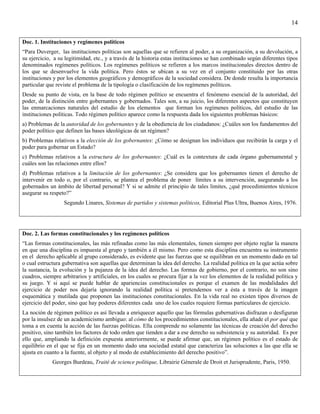 14


Doc. 1. Instituciones y regímenes políticos
“Para Duverger, las instituciones políticas son aquellas que se refieren al poder, a su organización, a su devolución, a
su ejercicio, a su legitimidad, etc., y a través de la historia estas instituciones se han combinado según diferentes tipos
denominados regímenes políticos. Los regímenes políticos se refieren a los marcos institucionales directos dentro de
los que se desenvuelve la vida política. Pero éstos se ubican a su vez en el conjunto constituido por las otras
instituciones y por los elementos geográficos y demográficos de la sociedad considera. De donde resulta la importancia
particular que reviste el problema de la tipología o clasificación de los regímenes políticos.
Desde su punto de vista, en la base de todo régimen político se encuentra el fenómeno esencial de la autoridad, del
poder, de la distinción entre gobernantes y gobernados. Tales son, a su juicio, los diferentes aspectos que constituyen
las enmarcaciones naturales del estudio de los elementos que forman los regímenes políticos, del estudio de las
instituciones políticas. Todo régimen político aparece como la respuesta dada los siguientes problemas básicos:
a) Problemas de la autoridad de los gobernantes y de la obediencia de los ciudadanos: ¿Cuáles son los fundamentos del
poder político que definen las bases ideológicas de un régimen?
b) Problemas relativos a la elección de los gobernantes: ¿Cómo se designan los individuos que recibirán la carga y el
poder para gobernar un Estado?
c) Problemas relativos a la estructura de los gobernantes: ¿Cuál es la contextura de cada órgano gubernamental y
cuáles son las relaciones entre ellos?
d) Problemas relativos a la limitación de los gobernantes: ¿Se considera que los gobernantes tienen el derecho de
intervenir en todo o, por el contrario, se plantea el problema de poner límites a su intervención, asegurando a los
gobernados un ámbito de libertad personal? Y si se admite el principio de tales limites, ¿qué procedimientos técnicos
asegurar su respeto?”
                  Segundo Linares, Sistemas de partidos y sistemas políticos, Editorial Plus Ultra, Buenos Aires, 1976.




Doc. 2. Las formas constitucionales y los regímenes políticos
“Las formas constitucionales, las más refinadas como las más elementales, tienen siempre por objeto reglar la manera
en que una disciplina es impuesta al grupo y también a él mismo. Pero como esta disciplina encuentra su instrumento
en el derecho aplicable al grupo considerado, es evidente que las fuerzas que se equilibran en un momento dado en tal
o cual estructura gubernativa son aquellas que determinan la idea del derecho. La realidad política en la que actúa sobre
la sustancia, la evolución y la pujanza de la idea del derecho. Las formas de gobierno, por el contrario, no son sino
cuadros, siempre arbitrarios y artificiales, en los cuales se procura fijar a la vez los elementos de la realidad política y
su juego. Y si aquí se puede hablar de apariencias constitucionales es porque el examen de las modalidades del
ejercicio de poder nos dejaría ignorando la realidad política si pretendemos ver a ésta a través de la imagen
esquemática y mutilada que proponen las instituciones constitucionales. En la vida real no existen tipos diversos de
ejercicio del poder, sino que hay poderes diferentes cada uno de los cuales requiere formas particulares de ejercicio.
La noción de régimen político es así llevada a enriquecer aquello que las fórmulas gubernativas disfrazan o desfiguran
por la insulsez de un academicismo ambiguo: al cómo de los procedimientos constitucionales, ella añade el por qué que
toma a en cuenta la acción de las fuerzas políticas. Ella comprende no solamente las técnicas de creación del derecho
positivo, sino también los factores de todo orden que tienden a dar a ese derecho su subsistencia y su autoridad. Es por
ello que, ampliando la definición expuesta anteriormente, se puede afirmar que, un régimen político es el estado de
equilibrio en el que se fija en un momento dado una sociedad estatal que caracteriza las soluciones a las que ella se
ajusta en cuanto a la fuente, al objeto y al modo de establecimiento del derecho positivo”.
             Georges Burdeau, Traité de science polítique, Librairie Génerale de Droit et Jurisprudente, Paris, 1950.
 