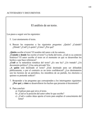 140


ACTIVIDADES Y DOCUMENTOS




                           El análisis de un texto.

Los pasos a seguir son los siguientes:

   5. Leer atentamente el texto.

   6. Buscar las respuestas a las siguientes preguntas: ¿Quién? ¿Cuándo?
      ¿Dónde? ¿Cuál?¿A quién? ¿Cómo? ¿Por qué?

   ¿Quién escribe el texto? El nombre del autor o de los autores.
   ¿Cuándo y donde fue escrito el texto? La fecha del texto. ¿Cuál es su contexto
   histórico? El autor escribe el texto en el momento en que se desarrollan los
   hechos a que hace referencia?
   ¿Cuál es la naturaleza temática del texto? ¿Es una ley? ¿Un tratado? ¿Un
   documento político? ¿Una carta privada? Etc.
   ¿A quién está destinado el texto? ¿Está destinado para ser difundido
   públicamente, o por el contrario es un texto confidencial? ¿Los destinatarios
   son los lectores de un periódico, los miembros de un partido, los electores a
   quienes se pretende seducir?

   7. Responder a las preguntas que corresponden a los interrogantes siguientes:
      ¿Por qué y cómo se desarrollaron los hechos que presenta el documento?

   8. Para concluir:
         a) Explicar para qué sirve el texto.
         b) ¿Cual es la posición del autor sobre lo que escribe?
         c) ¿Cuál o cuáles ideas aporta el texto para ampliar el conocimiento del
            tema?
 