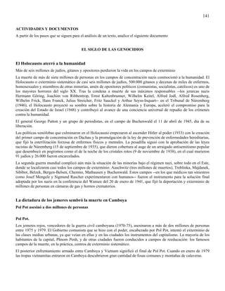 141

ACTIVIDADES Y DOCUMENTOS
A partir de los pasos que se siguen para el análisis de un texto, analice el siguiente documento


                                         EL SIGLO DE LAS GENOCIDIOS


El Holocausto aterró a la humanidad
Más de seis millones de judíos, gitanos y opositores perdieron la vida en los campos de exterminio
La muerte de más de siete millones de personas en los campos de concentración nazis conmocionó a la humanidad. El
Holocausto o exterminio sistemático de casi seis millones de judíos, 500.000 gitanos y decenas de miles de enfermos,
homosexuales y miembros de otras minorías, amén de opositores políticos (comunistas, socialistas, católicos) es uno de
los mayores horrores del siglo XX. Tras la condena a muerte de sus máximos responsables --los jerarcas nazis
Hermann Göring, Joachim von Ribbentrop, Ernst Kaltenbrunner, Wilhelm Keitel, Alfred Jodl, Alfred Rosenberg,
Wilhelm Frick, Hans Franck, Julius Streicher, Fritz Sauckel y Arthur Seyss-Inquart-- en el Tribunal de Núremberg
(1946), el Holocausto proyectó su sombra sobre la historia de Alemania y Europa, aceleró el compromiso para la
creación del Estado de Israel (1948) y contribuyó al avance de una conciencia universal de repudio de los crímenes
contra la humanidad.
El general George Patton y un grupo de periodistas, en el campo de Buchenwald el 11 de abril de 1945, día de su
liberación.
Las políticas xenófobas que culminaron en el Holocausto empezaron al ascender Hitler al poder (1933) con la creación
del primer campo de concentración en Dachau y la promulgación de la ley de prevención de enfermedades hereditarias,
que fijó la esterilización forzosa de enfermos físicos y mentales. La pesadilla siguió con la aprobación de las leyes
racistas de Núremberg (15 de septiembre de 1935), que dieron cobertura al auge de un arraigado antisemitismo popular
que desembocó en pogromos como el de la noche de los cristales rotos (9 de noviembre de 1938), en el cual murieron
91 judíos y 26.000 fueron encarcelados.
La segunda guerra mundial complicó aún más la situación de las minorías bajo el régimen nazi, sobre todo en el Este,
donde se localizaron casi todos los campos de exterminio: Auschwitz (tres millones de muertos), Treblinka, Majdanek,
Sibibor, Belzek, Bergen-Belsen, Chemno, Mathausen y Buchenwald. Estos campos --en los que médicos tan siniestros
como Josef Mengele y Sigmund Rascher experimentaron con humanos-- fueron el instrumento para la solución final
adoptada por los nazis en la conferencia del Wansee del 20 de enero de 1941, que fijó la deportación y exterminio de
millones de personas en cámaras de gas y hornos crematorios.


La dictadura de los jemeres sembró la muerte en Camboya
Pol Pot asesinó a dos millones de personas

Pol Pot.
Los jemeres rojos, vencedores de la guerra civil camboyana (1970-75), asesinaron a más de dos millones de personas
entre 1975 y 1979. El Gobierno comunista que se hizo con el poder, encabezado por Pol Pot, intentó el exterminio de
las clases medias urbanas, ya que veían en ellas y en las ciudades los instrumentos del capitalismo. La mayoría de los
habitantes de la capital, Phnom Penh, y de otras ciudades fueron conducidos a campos de reeducación: los famosos
campos de la muerte, en la práctica, centros de exterminio sistemático.
El posterior enfrentamiento armado entre Camboya y Vietnam significó el final de Pol Pot. Cuando en enero de 1979
las tropas vietnamitas entraron en Camboya descubrieron gran cantidad de fosas comunes y montañas de calaveras.
 