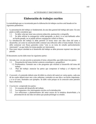 143

                                    ACTIVIDADES Y DOCUMENTOS


                       Elaboración de trabajos escritos
La metodología que se recomienda para la elaboración de trabajos escritos está basada en los
siguientes parámetros:

1. La presentación del trabajo es fundamental, da una idea general del trabajo del autor. En este
   punto se debe considerar que:
   1.1.    Se debe velar por tener una correcta redacción, puntuación y ortografía.
   1.2.    Se debe utilizar la conjugación verbal apropiada, es decir, si se está hablando sobre
        un hecho pasado, no se puede utilizar conjugación verbal en futuro.
2. La introducción del trabajo le debe permitir al lector tener una idea clara del tema a
   desarrollar, así como la conclusión debe contener una reflexión sobre el tema tratado. Ésta no
   debe comenzar con frases generales como “este es un tema de estudio particularmente
   interesante”, ya que todos los temas pueden ser interesantes.
3. Para tener mayor claridad en el desarrollo del trabajo se debe procurar exponer una idea por
   párrafo.

El documento escrito debe tener las siguientes partes:

1. Introducción: en esta sección se presenta el tema a desarrollar, que debe tener tres partes:
   1.1.    Presentación del tema (incluir contexto cronológico y geográfico).
      1.2. Problemática: formular una o dos preguntas que orienten el desarrollo del tema del
           trabajo
   1.3.     Plan del trabajo: enunciar las partes que componen el trabajo y el objetivo del
            mismo.

2. Contenido: el contenido deberá estar dividido (a criterio del autor) en varias partes, cada una
   de las cuales deberá tener uno o dos subtemas, centrados en una idea o un hecho importante,
   y si es el caso, ilustrados con ejemplos. Se debe velar porque en la conexión entre párrafos
   haya coherencia.

3. Conclusión: comprende tres partes:
   3.1.  Un resumen del desarrollo del trabajo.
   3.2.  Las respuestas a los interrogantes escritos en la introducción.
   3.3.  Las reflexiones y planteamientos del autor acerca de la temática desarrollada y la
        presentación de una idea novedosa que pueda prolongar su estudio.
 