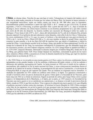 144




China, en idioma chino, Tien-hia (lo que está bajo el cielo). Tchong.koue (el imperio del medio), era el
Catay de la edad media conocida en Europa por los relatos de Marco Polo. Su historia la hacen remontar a
una antigüedad maravillosa; según sus anales cuenta con cerca de 100. 000 años, pero es legendaria.
Razonablemente podría considerarse a partir del siglo XXX a. de C., tiempo en que vivió Fo-hi, su primer
legislador, y Yen-ti o Chin-nong, su primer agricultor. Sólo a partir del año 2637 a. C., bajo el reinado de
Houang-ti, tercer soberano, los chinos hacen comenzar su era histórica propiamente tal y que ellos cuentan
por ciclos de 60 años de duración. La historia nombra seis sucesores de Houang-ti (entre los cuales se
distingue a Yao), hasta el año 2197 a. de C., época del advenimiento de Yu, jefe de la dinastía Hia, primera
dinastía imperial. En el gobierno del país alternaron varias dinastías, entre ellas la de los Cheu o Tcheou.kue,
los reyes combatientes (1122 a. C.), que vio nacer a Confucio y fue derrocada por una gran revolución en
2254 a. de C.; la de los Chin o Thsin (225-206 a. C.), de cuyo nombre se derivó la actual China y que hizo
construir la gran muralla; y la de los Han (265-420 de muestra Era), que abolió el feudalismo y realizó la
unidad de China. A esta dinastía sucedió la de los Song o Sung, que perdió la China septentrional. En 626, en
tiempo de la dinastía de los Tang, los nestorianos introdujeron el cristianismo, que fue difundido luego por
los misioneros jesuitas y de otras órdenes religiosas católicas. En 1215, Gengis Khan se apoderó de Pekín; y
en 1279-1369, conquistó Birmania. Derrocada la dinastía mogola por el budista Hung-Wu, fundó éste la de
los Ming, que gobernó hasta 1628. Poco tiempo después los manchúes, comenzada la guerra de los nueve
años, tomaron a Pekín (1644) y pusieron en el trono la dinastía manchú de los Ching, que rigió los destinos
del país hasta la revolución de 1911[...].

[...]En 1924 China se vio envuelta en una cruenta guerra civil. Poco a poco, los diversos combatientes fueron
agrupándose en dos grandes bandos: el de los nordistas o defensores del poder central, y el de los sudistas o
defensores del gobierno nacionalista de Cantón. La lucha terminó en 1928 con el triunfo de los sudistas o
nacionalistas, que estableció al fin la unión nacional de China, y cuyas consecuencias inmediatas fueron el
traslado de la capital de la nación a Nanking, la promulgación de una nueva Constitución, y la elevación de
Chiang-Kai-Skek al cargo de jefe supremo del estado. Pero no tardaron en originarse nuevos disturbios. A
mediados de septiembre de 1931 estalló un conflicto entre China y el Japón. Los japoneses comenzaron a
invadir el territorio chino sin previa declaración de guerra. China apeló a la Sociedad de las Naciones, pero
hasta mayo de 1932 no se firmó un armisticio. Siguió un período de calma; pero luego China volvió a poner
reparos a la Independencia de la Manchuria, y el Japón, por su parte, en 1933 anunció a la Sociedad de las
Naciones una nueva guerra si no se satisfacían sus aspiraciones, y se dispuso a invadir la provincia china de
Jehok, creada en 1928, lo que hizo en efecto. Vino a agravar la situación una nueva guerra civil, que obligaba
al gobierno nacional a luchar contra dos enemigos. Al terminar la Guerra Mundial en 1945, China consiguió
verse libre de los japoneses; no así de la guerra civil que prosiguió entre las fuerzas comunistas, mandadas
por Mao-Tse-Tung y las nacionalistas de Chiang-Kai-Shek Esta situación duró hasta que Chiang-Kai-Shek se
replegó en la isla de Formosa (China Nacionalista). En 1949 Mao-Tse-Tung proclama la República Popular
China que fue admitida en la ONU en febrero de 1972.


                                China ABC, documentos de la Embajada de la República Popular de China
 