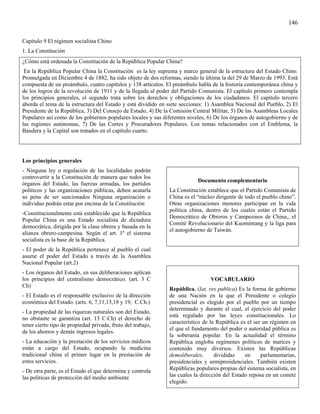 146

Capítulo 9 El régimen socialista Chino
1. La Constitución
¿Cómo está ordenada la Constitución de la República Popular China?
 En la República Popular China la Constitución es la ley suprema y marco general de la estructura del Estado Chino.
Promulgada en Diciembre 4 de 1882, ha sido objeto de dos reformas, siendo la última la del 29 de Marzo de 1993. Está
compuesta de un preámbulo, cuatro capítulos y 138 artículos. El preámbulo habla de la historia contemporánea china y
de los logros de la revolución de 1911 y de la llegada al poder del Partido Comunista. El capítulo primero contempla
los principios generales, el segundo trata sobre los derechos y obligaciones de los ciudadanos. El capítulo tercero
aborda el tema de la estructura del Estado y está dividido en siete secciones: 1) Asamblea Nacional del Pueblo, 2) El
Presidente de la República, 3) Del Consejo de Estado, 4) De la Comisión Central Militar, 5) De las Asambleas Locales
Populares así como de los gobiernos populares locales y sus diferentes niveles, 6) De los órganos de autogobierno y de
las regiones autónomas, 7) De las Cortes y Procuradores Populares. Los temas relacionados con el Emblema, la
Bandera y la Capital son tratados en el capítulo cuarto.




Los principios generales
- Ninguna ley o regulación de las localidades podrán
controvertir a la Constitución de manera que todos los
                                                                           Documento complementario
órganos del Estado, las fuerzas armadas, los partidos
políticos y las organizaciones públicas, deben acatarla        La Constitución establece que el Partido Comunista de
so pena de ser sancionados Ninguna organización o              China es el “núcleo dirigente de todo el pueblo chino”.
individuo podrán estar por encima de la Constitución           Otras organizaciones menores participan en la vida
                                                               política china, dentro de los cuales están el Partido
-Constitucionalmente está establecido que la República
                                                               Democrático de Obreros y Campesinos de China,, el
Popular China es una Estado socialista de dictadura
                                                               Comité Revolucionario del Kuomintang y la liga para
democrática, dirigida por la clase obrera y basada en la
                                                               el autogobierno de Taiwán.
alianza obrero-campesina. Según el art. 1º el sistema
socialista es la base de la República.
- El poder de la República pertenece al pueblo el cual
asume el poder del Estado a través de la Asamblea
Nacional Popular (art.2)
- Los órganos del Estado, en sus deliberaciones aplican
los principios del centralismo democrático. (art. 3 C                           VOCABULARIO
Ch)
                                                               República. (lat, res publica) Es la forma de gobierno
- El Estado es el responsable exclusivo de la dirección        de una Nación en la que el Presidente o colegio
económica del Estado. (arts. 6, 7,11,15,18 y 19, C.Ch.)        presidencial es elegido por el pueblo por un tiempo
                                                               determinado y durante el cual, el ejercicio del poder
- La propiedad de las riquezas naturales son del Estado,
                                                               está regulado por las leyes constitucionales. Lo
no obstante se garantiza (art. 13 C.Ch) el derecho de
                                                               característico de la República es el ser un régimen en
tener cierto tipo de propiedad privada, fruto del trabajo,
                                                               el que el fundamento del poder o autoridad pública es
de los ahorros y demás ingresos legales.
                                                               la soberanía popular. En la actualidad el término
- La educación y la prestación de los servicios médicos        República engloba regímenes políticos de matices y
están a cargo del Estado, ocupando la medicina                 contenido muy diversos. Existen las Repúblicas
tradicional china el primer lugar en la prestación de          demoliberales,      divididas    en     parlamentarias,
estos servicios.                                               presidenciales y semipresidenciales. También existen
- De otra parte, es el Estado el que determina y controla      Repúblicas populares propias del sistema socialista, en
las políticas de protección del medio ambiente                 las cuales la dirección del Estado reposa en un comité
                                                               elegido.
 