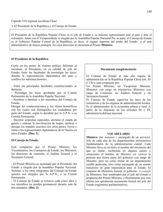 149

Capítulo 9 El régimen socialista Chino
3. El Presidente de la República y el Consejo de Estado

El Presidente de la República Popular China es el jefe de Estado y su máximo representante ante el país y ante el
extranjero. Junto con el Vicepresidente es elegido por la Asamblea Popular Nacional Por su parte, el Consejo de Estado
es el Gobierno Popular Central de la República, es decir, el órgano supremo del poder del Estado y el ente
administrativo de mayor jerarquía. En cuya dirección se encuentra el Primer Ministro.



El Presidente de la República.

Como en los países de sistema político diferente al
socialista, el Presidente, en su calidad de jefe de                        Documento complementario
Estado, tiene las facultades de promulgar las leyes,
detenta la representación diplomática del país y               El Consejo de Estado el más alto órgano de
confiere los máximos honores.                                  administración en la República Popular China (art. 85
                                                               C Ch) y está compuesto por:
- Entre sus principales facultades constitucionales se         Un Primer Ministro, un Viceprimer Ministro,
destacan:                                                      Ministros con cargo en ministerios, Ministros con
- Promulgar las leyes aprobadas por el Comité                  cargo de Comisión, un Auditor General y un
Permanente de la Asamblea Popular Nacional.                    Secretario General.
- Nombrar o destituir a los miembros del Consejo de            El Consejo de Estado supervisa las tares de los
Estado.                                                        ministerios y de los órganos de administración locales.
Otorgar las condecoraciones y los títulos honoríficos          Es el administrador de la economía urbana y rural. A
con los cuales son distinguidos los ciudadanos por             partir de lo dispuesto en los artículos 86 y 89,
parte del Estado, según lo decidido por la A.P.N. o su         administra la defensa nacional.
Comité Permanente
- Decretar amnistías especiales, declarar el estado de
guerra y ordenar la movilización de tropas, ratificar o
derogar los tratados suscritos con otros países. Envía o
retira a los representantes diplomáticos de la Nación en
otros Estados. (Doc. 1)                                                           VOCABULARIO
                                                               Ministro. (lat. minister = encargado de un servicio).
El Consejo de Estado.                                          Jefe de cada uno de los departamentos (ministerios)
                                                               fundamentales de la administración estatal. Cada
Está compuesto por el Primer Ministro, los                     Ministro lleva en su título el nombre del ministerio del
Viceministros, los Consejeros de Estado, los Ministros,        que es titular, recibiendo en algunos países y
los directores de comisión, el Auditor General y el            situaciones el nombre de Ministro sin cartera la
Secretario General.                                            persona que forma parte del gobierno con rango de
                                                               Ministro, pero no como titular de un departamento
- El Primer Ministro es nominado por el Presidente del         estable particular, sino como encargado de un asunto
Estado y elegido por la Asamblea Popular Nacional.             transitorio de gran importancia para el Estado. El
Nomina a los otros integrantes del Consejo de Estado           conjunto de Ministros forman el gobierno o consejo
quienes son elegidos por la A.P.N., o su Comité                de Ministros. Son nombrados por el jefe del Estado a
Permanente.                                                    propuesta del Primer Ministro, o directamente poe este
- El Consejo de Estado se renueva cada cinco años y            último con aprobación meramente formal del jefe del
sus miembros no pueden permanecer durante más de               Estado (regímenes parlamentarios).
dos mandatos. (Doc. 2)
 